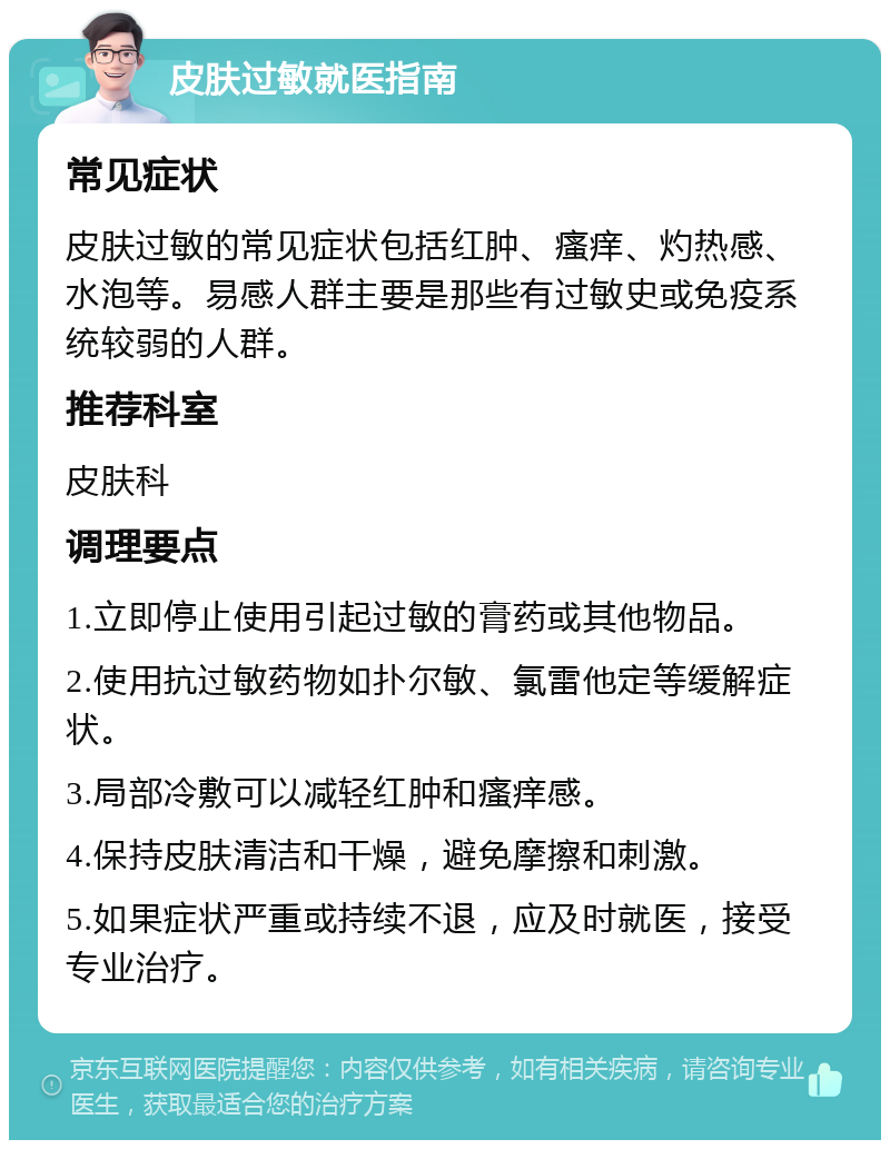 皮肤过敏就医指南 常见症状 皮肤过敏的常见症状包括红肿、瘙痒、灼热感、水泡等。易感人群主要是那些有过敏史或免疫系统较弱的人群。 推荐科室 皮肤科 调理要点 1.立即停止使用引起过敏的膏药或其他物品。 2.使用抗过敏药物如扑尔敏、氯雷他定等缓解症状。 3.局部冷敷可以减轻红肿和瘙痒感。 4.保持皮肤清洁和干燥，避免摩擦和刺激。 5.如果症状严重或持续不退，应及时就医，接受专业治疗。