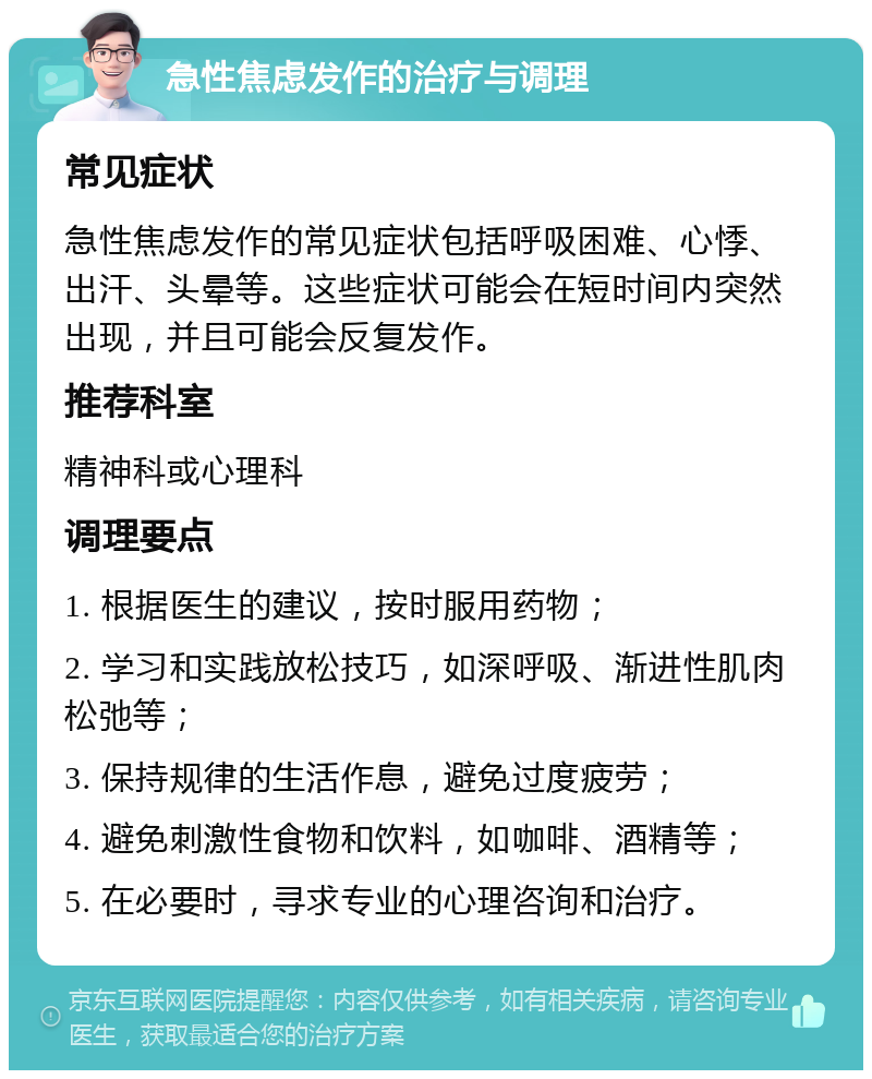 急性焦虑发作的治疗与调理 常见症状 急性焦虑发作的常见症状包括呼吸困难、心悸、出汗、头晕等。这些症状可能会在短时间内突然出现，并且可能会反复发作。 推荐科室 精神科或心理科 调理要点 1. 根据医生的建议，按时服用药物； 2. 学习和实践放松技巧，如深呼吸、渐进性肌肉松弛等； 3. 保持规律的生活作息，避免过度疲劳； 4. 避免刺激性食物和饮料，如咖啡、酒精等； 5. 在必要时，寻求专业的心理咨询和治疗。