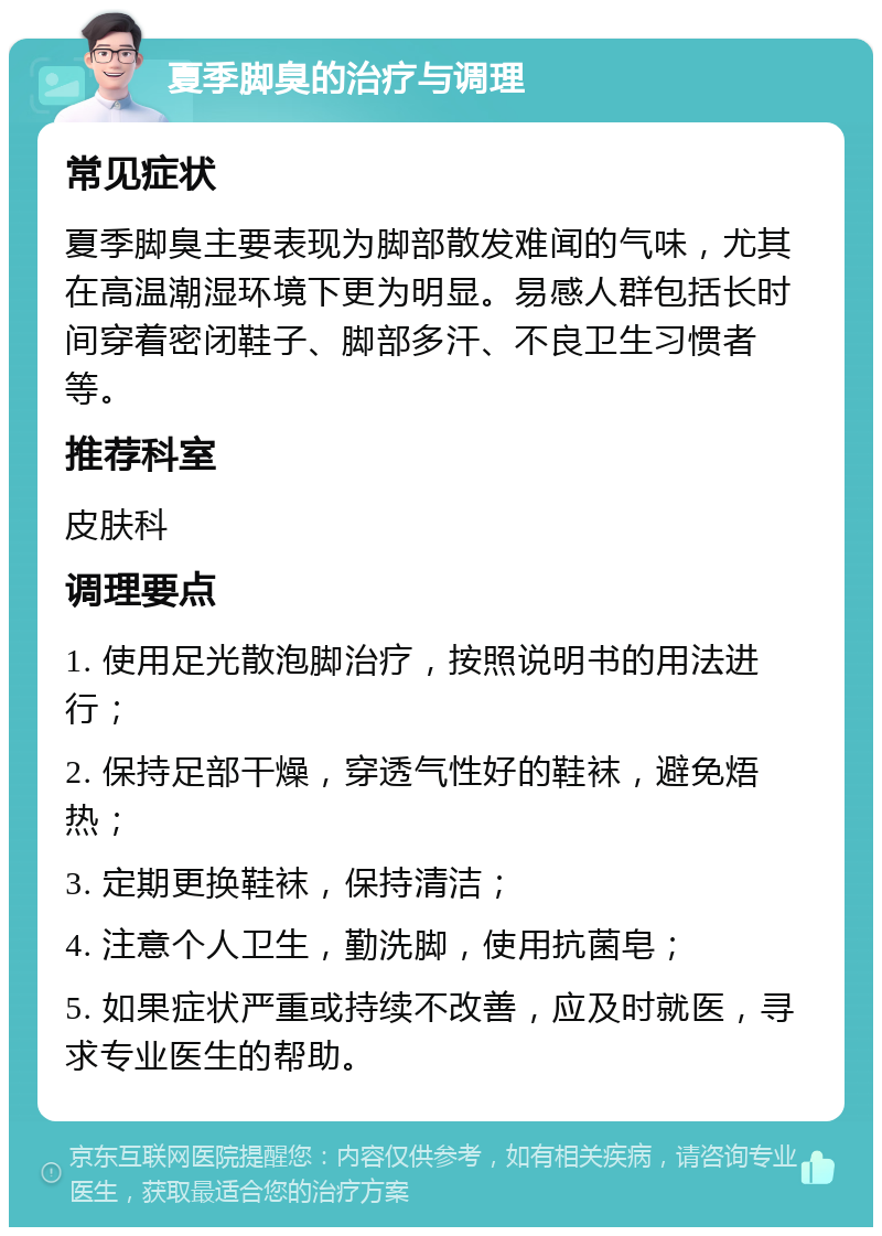 夏季脚臭的治疗与调理 常见症状 夏季脚臭主要表现为脚部散发难闻的气味，尤其在高温潮湿环境下更为明显。易感人群包括长时间穿着密闭鞋子、脚部多汗、不良卫生习惯者等。 推荐科室 皮肤科 调理要点 1. 使用足光散泡脚治疗，按照说明书的用法进行； 2. 保持足部干燥，穿透气性好的鞋袜，避免焐热； 3. 定期更换鞋袜，保持清洁； 4. 注意个人卫生，勤洗脚，使用抗菌皂； 5. 如果症状严重或持续不改善，应及时就医，寻求专业医生的帮助。