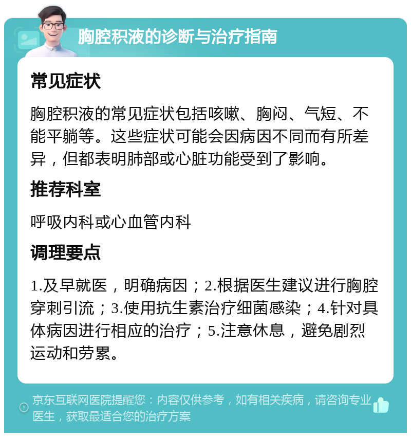 胸腔积液的诊断与治疗指南 常见症状 胸腔积液的常见症状包括咳嗽、胸闷、气短、不能平躺等。这些症状可能会因病因不同而有所差异，但都表明肺部或心脏功能受到了影响。 推荐科室 呼吸内科或心血管内科 调理要点 1.及早就医，明确病因；2.根据医生建议进行胸腔穿刺引流；3.使用抗生素治疗细菌感染；4.针对具体病因进行相应的治疗；5.注意休息，避免剧烈运动和劳累。