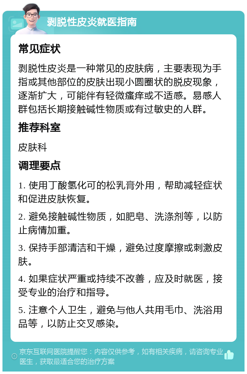 剥脱性皮炎就医指南 常见症状 剥脱性皮炎是一种常见的皮肤病，主要表现为手指或其他部位的皮肤出现小圆圈状的脱皮现象，逐渐扩大，可能伴有轻微瘙痒或不适感。易感人群包括长期接触碱性物质或有过敏史的人群。 推荐科室 皮肤科 调理要点 1. 使用丁酸氢化可的松乳膏外用，帮助减轻症状和促进皮肤恢复。 2. 避免接触碱性物质，如肥皂、洗涤剂等，以防止病情加重。 3. 保持手部清洁和干燥，避免过度摩擦或刺激皮肤。 4. 如果症状严重或持续不改善，应及时就医，接受专业的治疗和指导。 5. 注意个人卫生，避免与他人共用毛巾、洗浴用品等，以防止交叉感染。