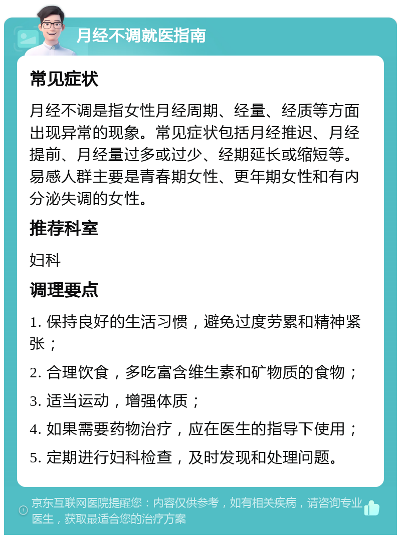 月经不调就医指南 常见症状 月经不调是指女性月经周期、经量、经质等方面出现异常的现象。常见症状包括月经推迟、月经提前、月经量过多或过少、经期延长或缩短等。易感人群主要是青春期女性、更年期女性和有内分泌失调的女性。 推荐科室 妇科 调理要点 1. 保持良好的生活习惯，避免过度劳累和精神紧张； 2. 合理饮食，多吃富含维生素和矿物质的食物； 3. 适当运动，增强体质； 4. 如果需要药物治疗，应在医生的指导下使用； 5. 定期进行妇科检查，及时发现和处理问题。