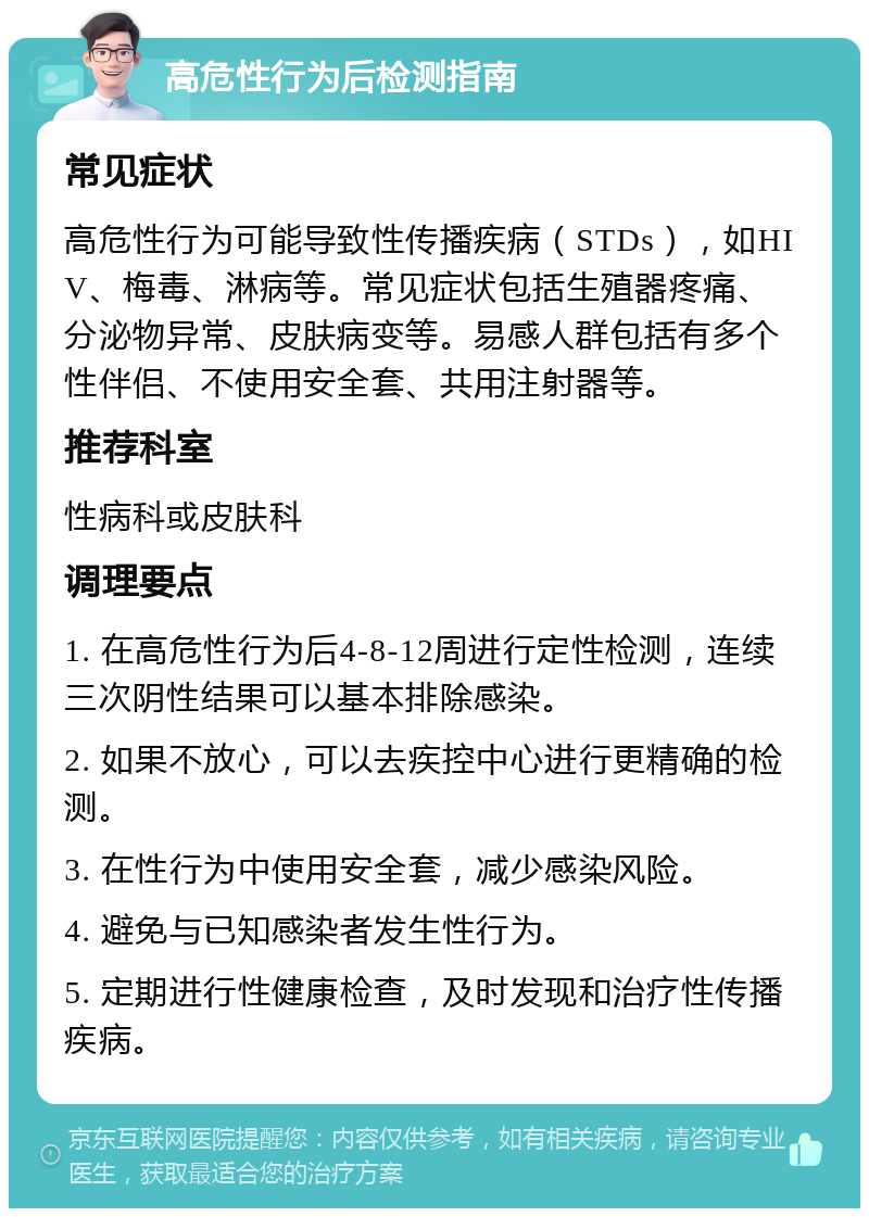 高危性行为后检测指南 常见症状 高危性行为可能导致性传播疾病（STDs），如HIV、梅毒、淋病等。常见症状包括生殖器疼痛、分泌物异常、皮肤病变等。易感人群包括有多个性伴侣、不使用安全套、共用注射器等。 推荐科室 性病科或皮肤科 调理要点 1. 在高危性行为后4-8-12周进行定性检测，连续三次阴性结果可以基本排除感染。 2. 如果不放心，可以去疾控中心进行更精确的检测。 3. 在性行为中使用安全套，减少感染风险。 4. 避免与已知感染者发生性行为。 5. 定期进行性健康检查，及时发现和治疗性传播疾病。