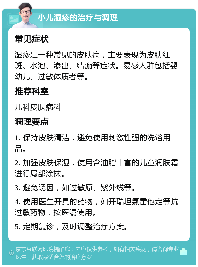 小儿湿疹的治疗与调理 常见症状 湿疹是一种常见的皮肤病，主要表现为皮肤红斑、水泡、渗出、结痂等症状。易感人群包括婴幼儿、过敏体质者等。 推荐科室 儿科皮肤病科 调理要点 1. 保持皮肤清洁，避免使用刺激性强的洗浴用品。 2. 加强皮肤保湿，使用含油脂丰富的儿童润肤霜进行局部涂抹。 3. 避免诱因，如过敏原、紫外线等。 4. 使用医生开具的药物，如开瑞坦氯雷他定等抗过敏药物，按医嘱使用。 5. 定期复诊，及时调整治疗方案。