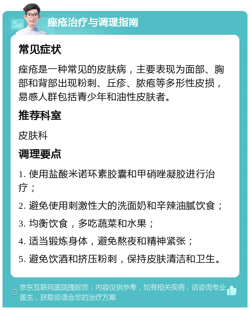 痤疮治疗与调理指南 常见症状 痤疮是一种常见的皮肤病，主要表现为面部、胸部和背部出现粉刺、丘疹、脓疱等多形性皮损，易感人群包括青少年和油性皮肤者。 推荐科室 皮肤科 调理要点 1. 使用盐酸米诺环素胶囊和甲硝唑凝胶进行治疗； 2. 避免使用刺激性大的洗面奶和辛辣油腻饮食； 3. 均衡饮食，多吃蔬菜和水果； 4. 适当锻炼身体，避免熬夜和精神紧张； 5. 避免饮酒和挤压粉刺，保持皮肤清洁和卫生。