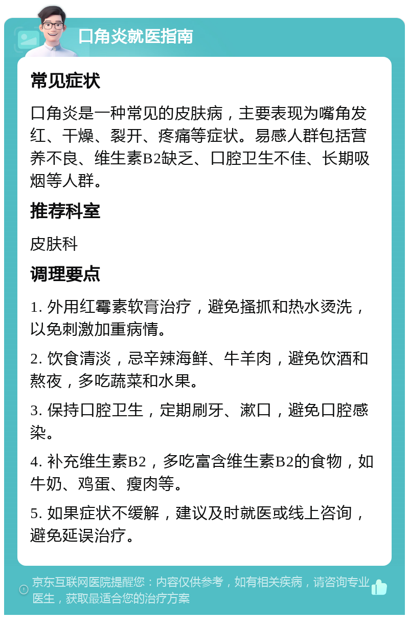 口角炎就医指南 常见症状 口角炎是一种常见的皮肤病，主要表现为嘴角发红、干燥、裂开、疼痛等症状。易感人群包括营养不良、维生素B2缺乏、口腔卫生不佳、长期吸烟等人群。 推荐科室 皮肤科 调理要点 1. 外用红霉素软膏治疗，避免搔抓和热水烫洗，以免刺激加重病情。 2. 饮食清淡，忌辛辣海鲜、牛羊肉，避免饮酒和熬夜，多吃蔬菜和水果。 3. 保持口腔卫生，定期刷牙、漱口，避免口腔感染。 4. 补充维生素B2，多吃富含维生素B2的食物，如牛奶、鸡蛋、瘦肉等。 5. 如果症状不缓解，建议及时就医或线上咨询，避免延误治疗。