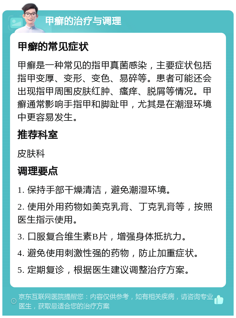 甲癣的治疗与调理 甲癣的常见症状 甲癣是一种常见的指甲真菌感染，主要症状包括指甲变厚、变形、变色、易碎等。患者可能还会出现指甲周围皮肤红肿、瘙痒、脱屑等情况。甲癣通常影响手指甲和脚趾甲，尤其是在潮湿环境中更容易发生。 推荐科室 皮肤科 调理要点 1. 保持手部干燥清洁，避免潮湿环境。 2. 使用外用药物如美克乳膏、丁克乳膏等，按照医生指示使用。 3. 口服复合维生素B片，增强身体抵抗力。 4. 避免使用刺激性强的药物，防止加重症状。 5. 定期复诊，根据医生建议调整治疗方案。