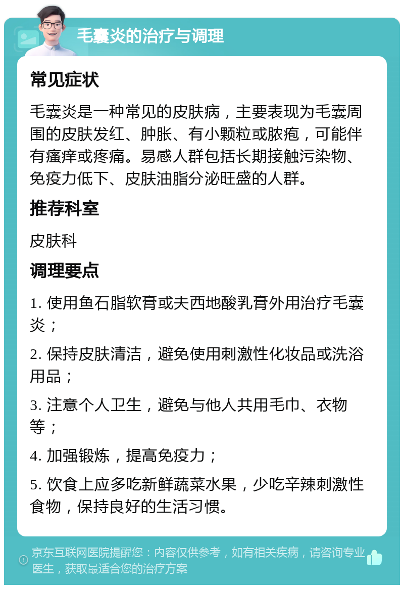 毛囊炎的治疗与调理 常见症状 毛囊炎是一种常见的皮肤病，主要表现为毛囊周围的皮肤发红、肿胀、有小颗粒或脓疱，可能伴有瘙痒或疼痛。易感人群包括长期接触污染物、免疫力低下、皮肤油脂分泌旺盛的人群。 推荐科室 皮肤科 调理要点 1. 使用鱼石脂软膏或夫西地酸乳膏外用治疗毛囊炎； 2. 保持皮肤清洁，避免使用刺激性化妆品或洗浴用品； 3. 注意个人卫生，避免与他人共用毛巾、衣物等； 4. 加强锻炼，提高免疫力； 5. 饮食上应多吃新鲜蔬菜水果，少吃辛辣刺激性食物，保持良好的生活习惯。