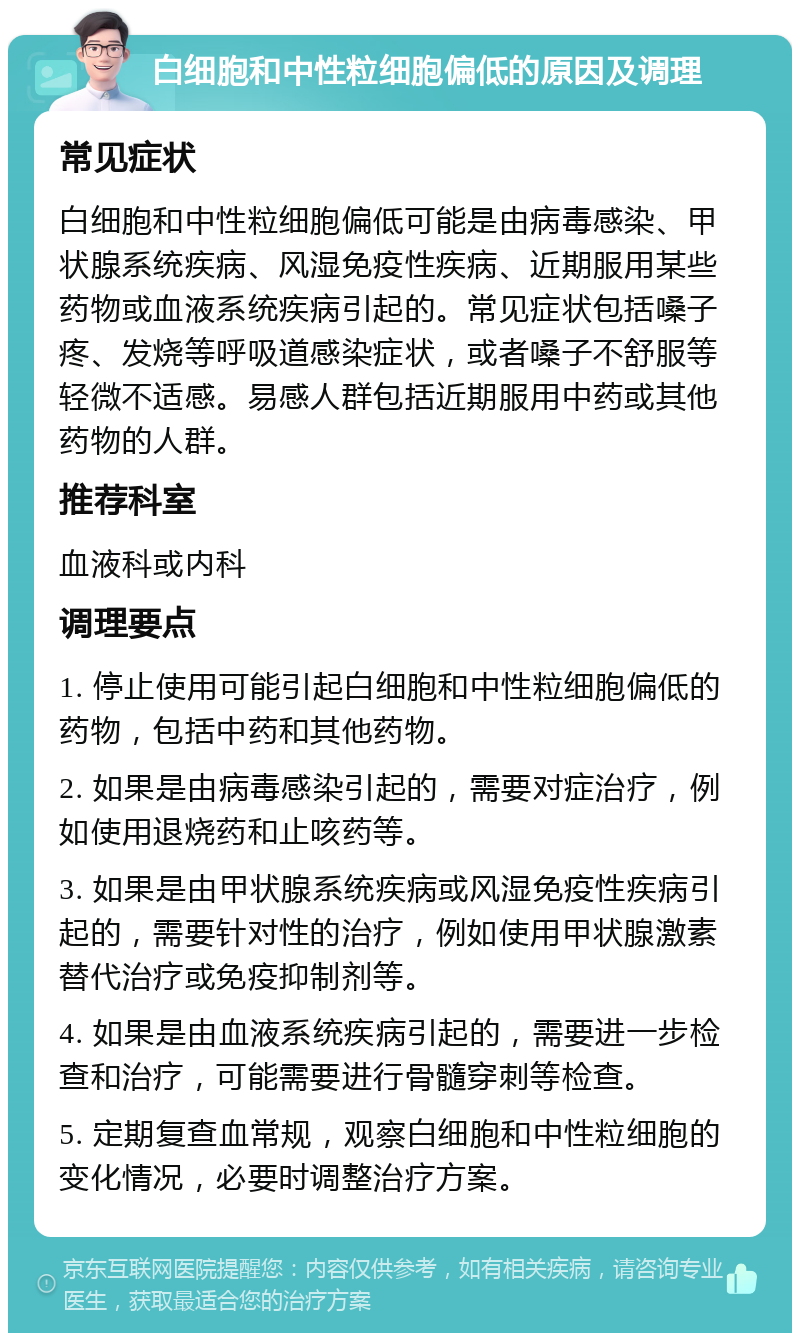 白细胞和中性粒细胞偏低的原因及调理 常见症状 白细胞和中性粒细胞偏低可能是由病毒感染、甲状腺系统疾病、风湿免疫性疾病、近期服用某些药物或血液系统疾病引起的。常见症状包括嗓子疼、发烧等呼吸道感染症状，或者嗓子不舒服等轻微不适感。易感人群包括近期服用中药或其他药物的人群。 推荐科室 血液科或内科 调理要点 1. 停止使用可能引起白细胞和中性粒细胞偏低的药物，包括中药和其他药物。 2. 如果是由病毒感染引起的，需要对症治疗，例如使用退烧药和止咳药等。 3. 如果是由甲状腺系统疾病或风湿免疫性疾病引起的，需要针对性的治疗，例如使用甲状腺激素替代治疗或免疫抑制剂等。 4. 如果是由血液系统疾病引起的，需要进一步检查和治疗，可能需要进行骨髓穿刺等检查。 5. 定期复查血常规，观察白细胞和中性粒细胞的变化情况，必要时调整治疗方案。