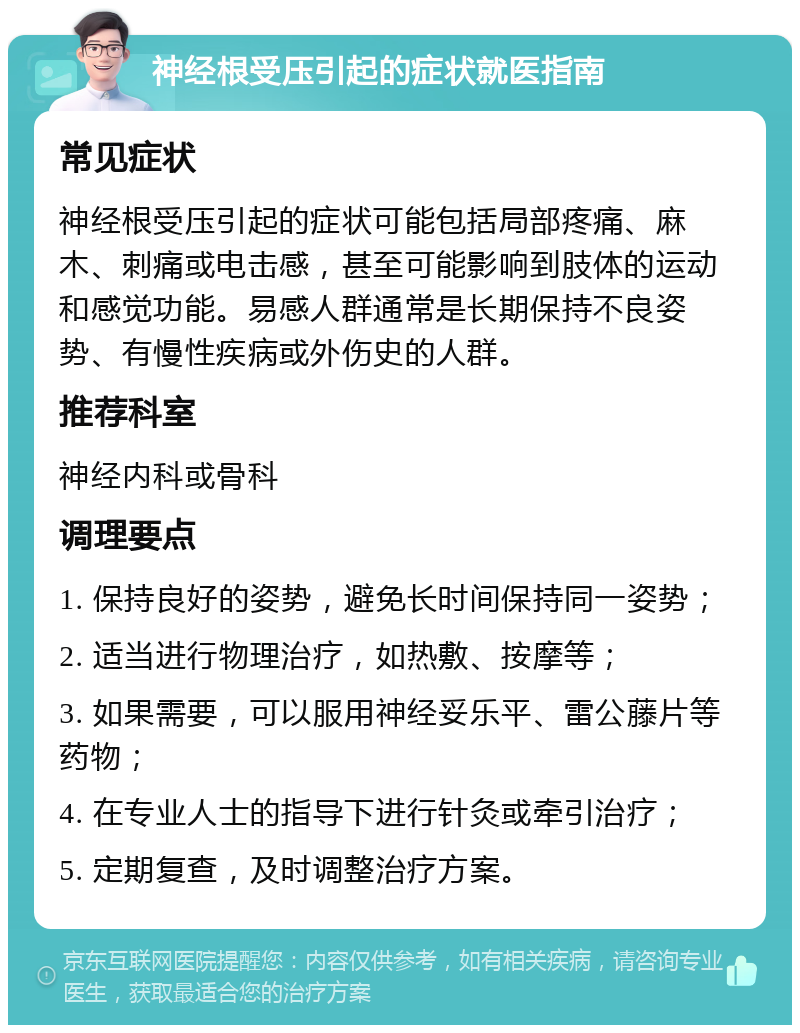 神经根受压引起的症状就医指南 常见症状 神经根受压引起的症状可能包括局部疼痛、麻木、刺痛或电击感，甚至可能影响到肢体的运动和感觉功能。易感人群通常是长期保持不良姿势、有慢性疾病或外伤史的人群。 推荐科室 神经内科或骨科 调理要点 1. 保持良好的姿势，避免长时间保持同一姿势； 2. 适当进行物理治疗，如热敷、按摩等； 3. 如果需要，可以服用神经妥乐平、雷公藤片等药物； 4. 在专业人士的指导下进行针灸或牵引治疗； 5. 定期复查，及时调整治疗方案。