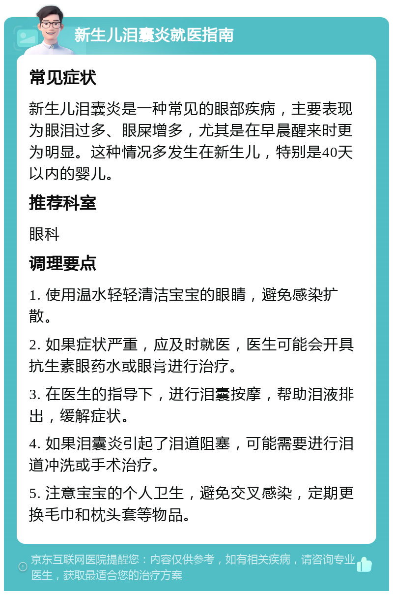 新生儿泪囊炎就医指南 常见症状 新生儿泪囊炎是一种常见的眼部疾病，主要表现为眼泪过多、眼屎增多，尤其是在早晨醒来时更为明显。这种情况多发生在新生儿，特别是40天以内的婴儿。 推荐科室 眼科 调理要点 1. 使用温水轻轻清洁宝宝的眼睛，避免感染扩散。 2. 如果症状严重，应及时就医，医生可能会开具抗生素眼药水或眼膏进行治疗。 3. 在医生的指导下，进行泪囊按摩，帮助泪液排出，缓解症状。 4. 如果泪囊炎引起了泪道阻塞，可能需要进行泪道冲洗或手术治疗。 5. 注意宝宝的个人卫生，避免交叉感染，定期更换毛巾和枕头套等物品。