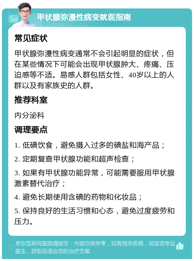 甲状腺弥漫性病变就医指南 常见症状 甲状腺弥漫性病变通常不会引起明显的症状，但在某些情况下可能会出现甲状腺肿大、疼痛、压迫感等不适。易感人群包括女性、40岁以上的人群以及有家族史的人群。 推荐科室 内分泌科 调理要点 1. 低碘饮食，避免摄入过多的碘盐和海产品； 2. 定期复查甲状腺功能和超声检查； 3. 如果有甲状腺功能异常，可能需要服用甲状腺激素替代治疗； 4. 避免长期使用含碘的药物和化妆品； 5. 保持良好的生活习惯和心态，避免过度疲劳和压力。