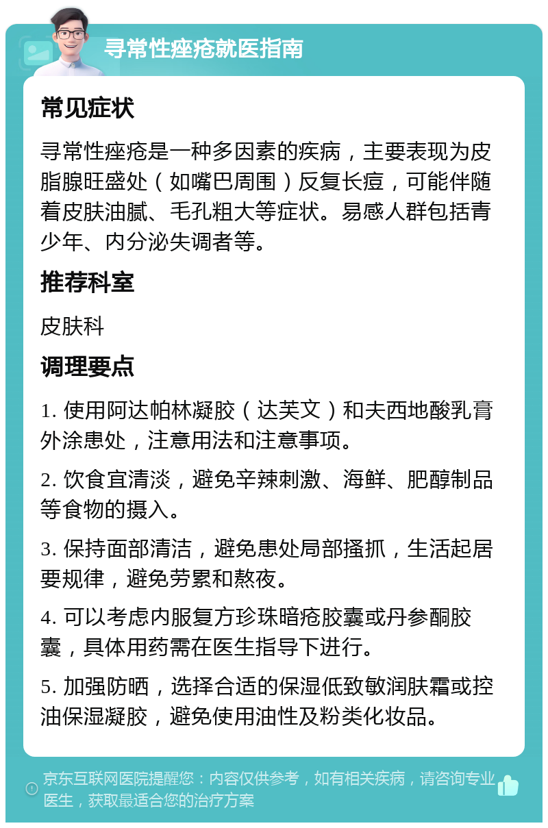 寻常性痤疮就医指南 常见症状 寻常性痤疮是一种多因素的疾病，主要表现为皮脂腺旺盛处（如嘴巴周围）反复长痘，可能伴随着皮肤油腻、毛孔粗大等症状。易感人群包括青少年、内分泌失调者等。 推荐科室 皮肤科 调理要点 1. 使用阿达帕林凝胶（达芙文）和夫西地酸乳膏外涂患处，注意用法和注意事项。 2. 饮食宜清淡，避免辛辣刺激、海鲜、肥醇制品等食物的摄入。 3. 保持面部清洁，避免患处局部搔抓，生活起居要规律，避免劳累和熬夜。 4. 可以考虑内服复方珍珠暗疮胶囊或丹参酮胶囊，具体用药需在医生指导下进行。 5. 加强防晒，选择合适的保湿低致敏润肤霜或控油保湿凝胶，避免使用油性及粉类化妆品。