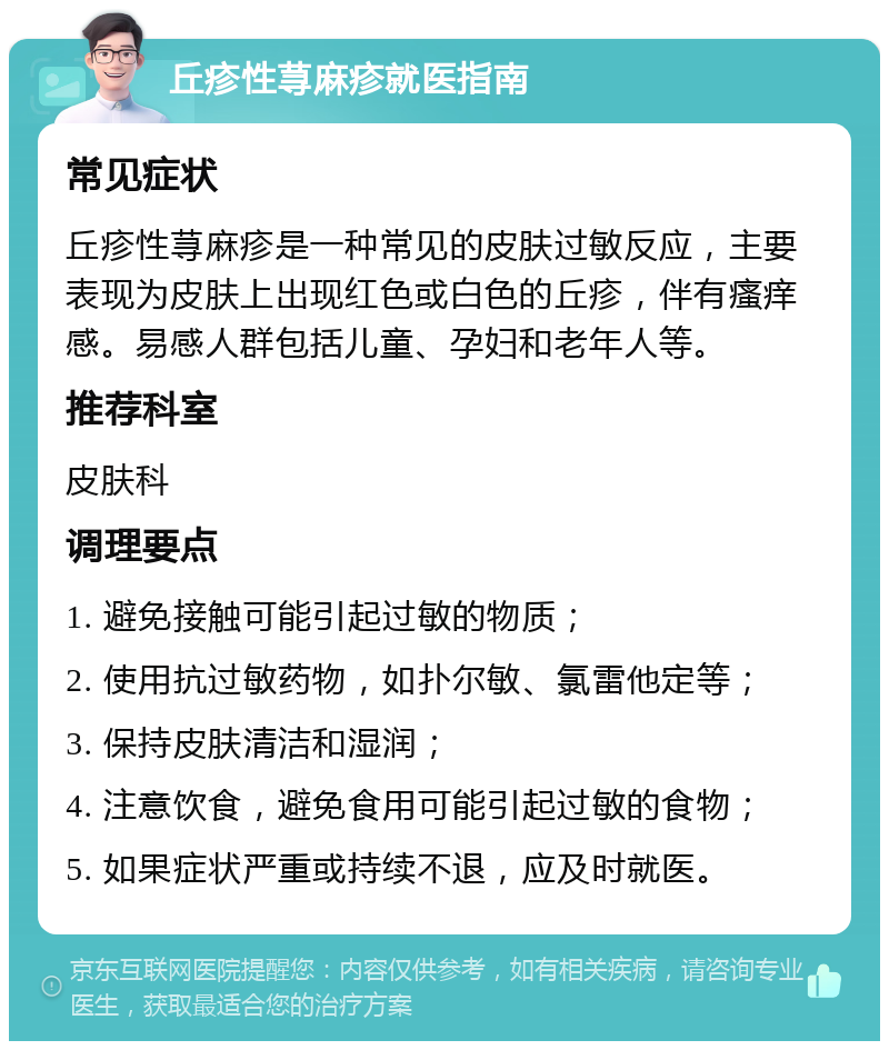 丘疹性荨麻疹就医指南 常见症状 丘疹性荨麻疹是一种常见的皮肤过敏反应，主要表现为皮肤上出现红色或白色的丘疹，伴有瘙痒感。易感人群包括儿童、孕妇和老年人等。 推荐科室 皮肤科 调理要点 1. 避免接触可能引起过敏的物质； 2. 使用抗过敏药物，如扑尔敏、氯雷他定等； 3. 保持皮肤清洁和湿润； 4. 注意饮食，避免食用可能引起过敏的食物； 5. 如果症状严重或持续不退，应及时就医。