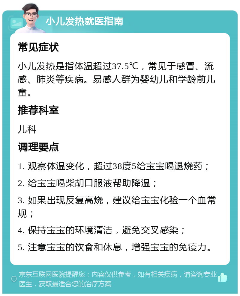 小儿发热就医指南 常见症状 小儿发热是指体温超过37.5℃，常见于感冒、流感、肺炎等疾病。易感人群为婴幼儿和学龄前儿童。 推荐科室 儿科 调理要点 1. 观察体温变化，超过38度5给宝宝喝退烧药； 2. 给宝宝喝柴胡口服液帮助降温； 3. 如果出现反复高烧，建议给宝宝化验一个血常规； 4. 保持宝宝的环境清洁，避免交叉感染； 5. 注意宝宝的饮食和休息，增强宝宝的免疫力。