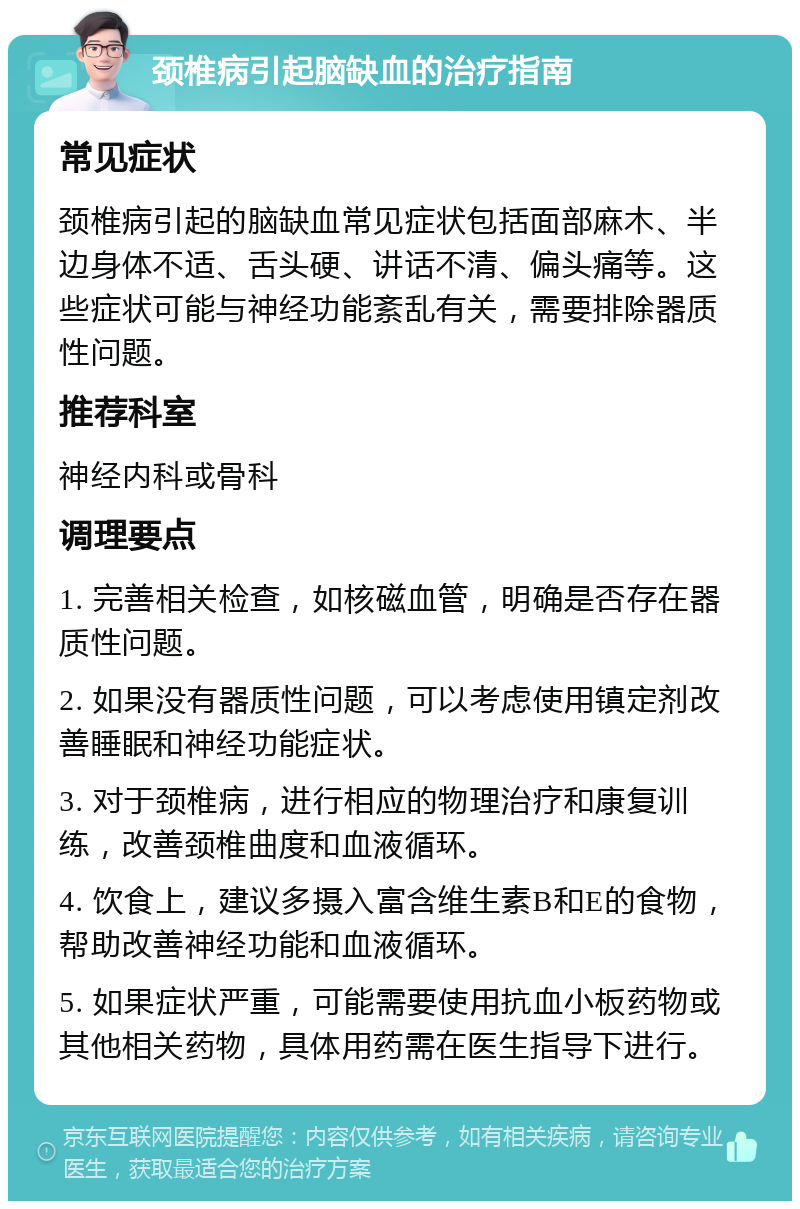 颈椎病引起脑缺血的治疗指南 常见症状 颈椎病引起的脑缺血常见症状包括面部麻木、半边身体不适、舌头硬、讲话不清、偏头痛等。这些症状可能与神经功能紊乱有关，需要排除器质性问题。 推荐科室 神经内科或骨科 调理要点 1. 完善相关检查，如核磁血管，明确是否存在器质性问题。 2. 如果没有器质性问题，可以考虑使用镇定剂改善睡眠和神经功能症状。 3. 对于颈椎病，进行相应的物理治疗和康复训练，改善颈椎曲度和血液循环。 4. 饮食上，建议多摄入富含维生素B和E的食物，帮助改善神经功能和血液循环。 5. 如果症状严重，可能需要使用抗血小板药物或其他相关药物，具体用药需在医生指导下进行。