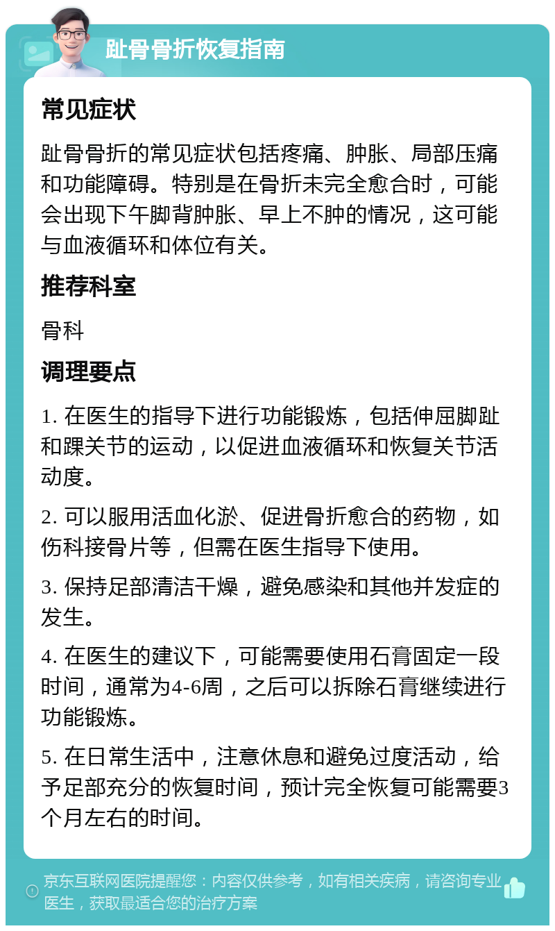 趾骨骨折恢复指南 常见症状 趾骨骨折的常见症状包括疼痛、肿胀、局部压痛和功能障碍。特别是在骨折未完全愈合时，可能会出现下午脚背肿胀、早上不肿的情况，这可能与血液循环和体位有关。 推荐科室 骨科 调理要点 1. 在医生的指导下进行功能锻炼，包括伸屈脚趾和踝关节的运动，以促进血液循环和恢复关节活动度。 2. 可以服用活血化淤、促进骨折愈合的药物，如伤科接骨片等，但需在医生指导下使用。 3. 保持足部清洁干燥，避免感染和其他并发症的发生。 4. 在医生的建议下，可能需要使用石膏固定一段时间，通常为4-6周，之后可以拆除石膏继续进行功能锻炼。 5. 在日常生活中，注意休息和避免过度活动，给予足部充分的恢复时间，预计完全恢复可能需要3个月左右的时间。