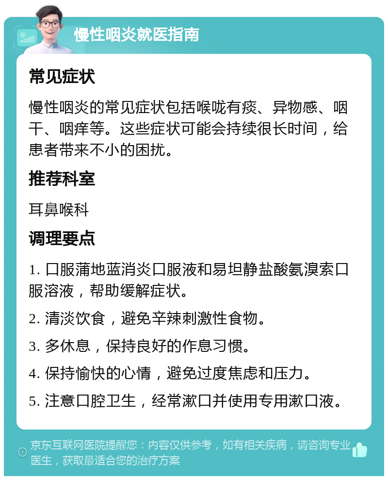 慢性咽炎就医指南 常见症状 慢性咽炎的常见症状包括喉咙有痰、异物感、咽干、咽痒等。这些症状可能会持续很长时间，给患者带来不小的困扰。 推荐科室 耳鼻喉科 调理要点 1. 口服蒲地蓝消炎口服液和易坦静盐酸氨溴索口服溶液，帮助缓解症状。 2. 清淡饮食，避免辛辣刺激性食物。 3. 多休息，保持良好的作息习惯。 4. 保持愉快的心情，避免过度焦虑和压力。 5. 注意口腔卫生，经常漱口并使用专用漱口液。