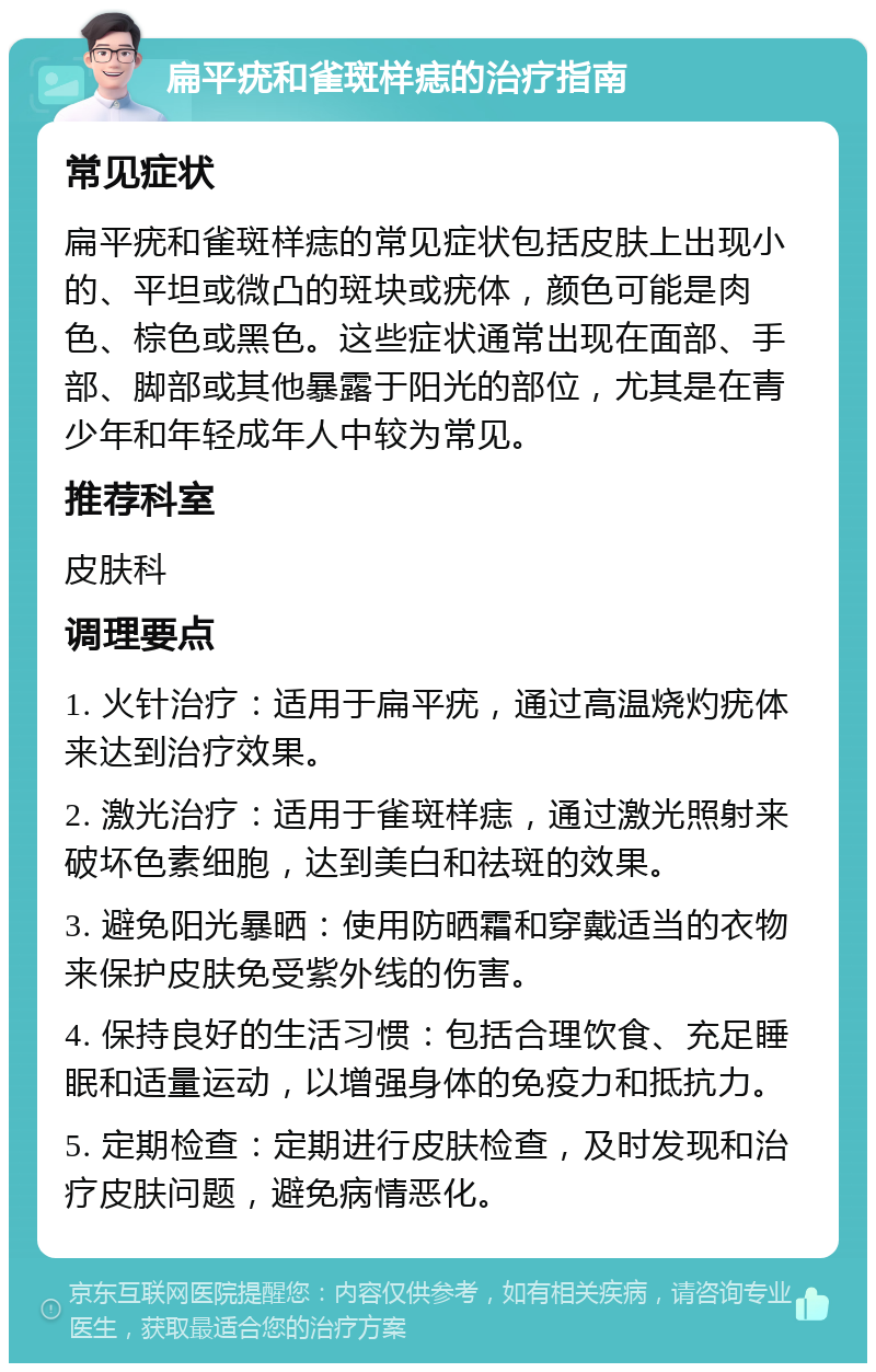 扁平疣和雀斑样痣的治疗指南 常见症状 扁平疣和雀斑样痣的常见症状包括皮肤上出现小的、平坦或微凸的斑块或疣体，颜色可能是肉色、棕色或黑色。这些症状通常出现在面部、手部、脚部或其他暴露于阳光的部位，尤其是在青少年和年轻成年人中较为常见。 推荐科室 皮肤科 调理要点 1. 火针治疗：适用于扁平疣，通过高温烧灼疣体来达到治疗效果。 2. 激光治疗：适用于雀斑样痣，通过激光照射来破坏色素细胞，达到美白和祛斑的效果。 3. 避免阳光暴晒：使用防晒霜和穿戴适当的衣物来保护皮肤免受紫外线的伤害。 4. 保持良好的生活习惯：包括合理饮食、充足睡眠和适量运动，以增强身体的免疫力和抵抗力。 5. 定期检查：定期进行皮肤检查，及时发现和治疗皮肤问题，避免病情恶化。