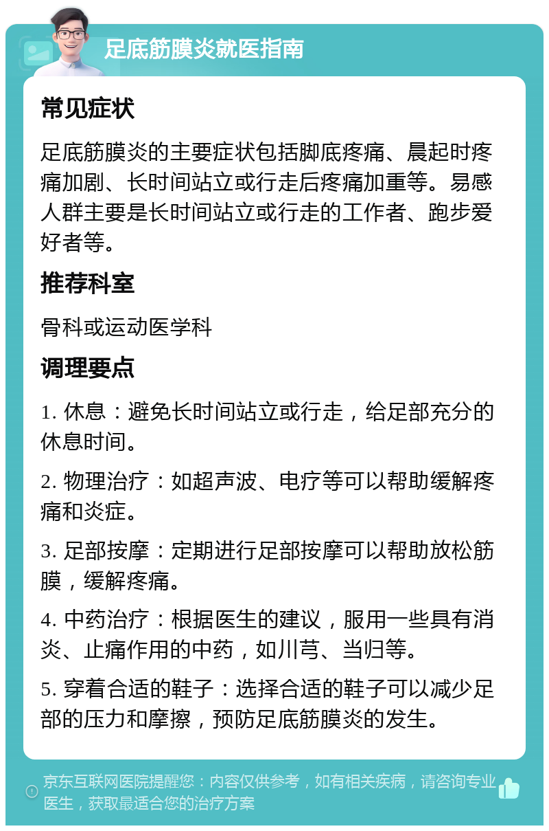 足底筋膜炎就医指南 常见症状 足底筋膜炎的主要症状包括脚底疼痛、晨起时疼痛加剧、长时间站立或行走后疼痛加重等。易感人群主要是长时间站立或行走的工作者、跑步爱好者等。 推荐科室 骨科或运动医学科 调理要点 1. 休息：避免长时间站立或行走，给足部充分的休息时间。 2. 物理治疗：如超声波、电疗等可以帮助缓解疼痛和炎症。 3. 足部按摩：定期进行足部按摩可以帮助放松筋膜，缓解疼痛。 4. 中药治疗：根据医生的建议，服用一些具有消炎、止痛作用的中药，如川芎、当归等。 5. 穿着合适的鞋子：选择合适的鞋子可以减少足部的压力和摩擦，预防足底筋膜炎的发生。