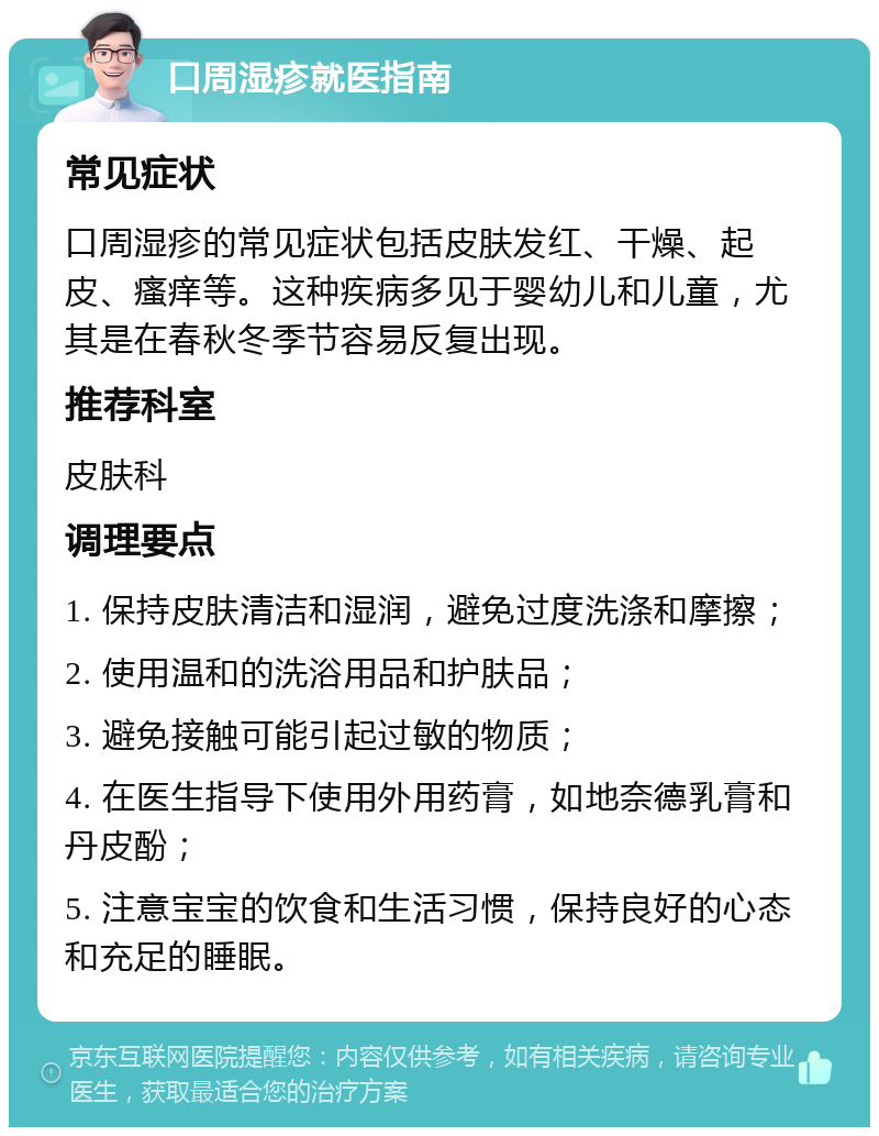 口周湿疹就医指南 常见症状 口周湿疹的常见症状包括皮肤发红、干燥、起皮、瘙痒等。这种疾病多见于婴幼儿和儿童，尤其是在春秋冬季节容易反复出现。 推荐科室 皮肤科 调理要点 1. 保持皮肤清洁和湿润，避免过度洗涤和摩擦； 2. 使用温和的洗浴用品和护肤品； 3. 避免接触可能引起过敏的物质； 4. 在医生指导下使用外用药膏，如地奈德乳膏和丹皮酚； 5. 注意宝宝的饮食和生活习惯，保持良好的心态和充足的睡眠。