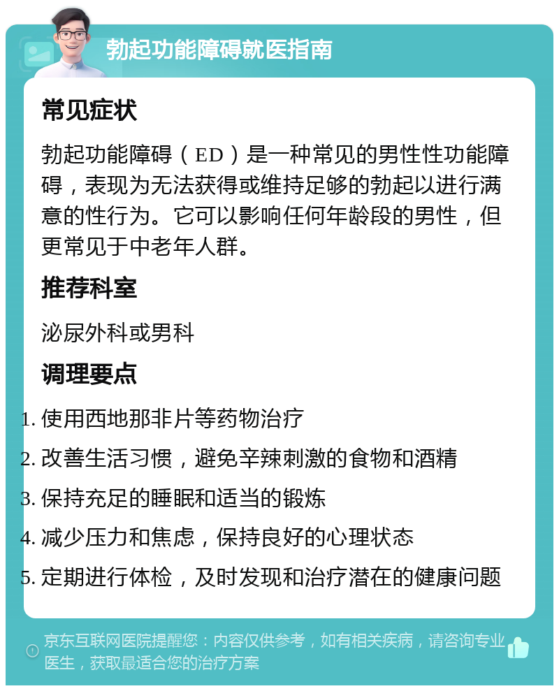 勃起功能障碍就医指南 常见症状 勃起功能障碍（ED）是一种常见的男性性功能障碍，表现为无法获得或维持足够的勃起以进行满意的性行为。它可以影响任何年龄段的男性，但更常见于中老年人群。 推荐科室 泌尿外科或男科 调理要点 使用西地那非片等药物治疗 改善生活习惯，避免辛辣刺激的食物和酒精 保持充足的睡眠和适当的锻炼 减少压力和焦虑，保持良好的心理状态 定期进行体检，及时发现和治疗潜在的健康问题