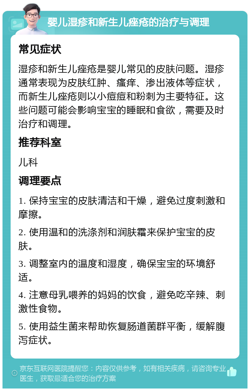 婴儿湿疹和新生儿痤疮的治疗与调理 常见症状 湿疹和新生儿痤疮是婴儿常见的皮肤问题。湿疹通常表现为皮肤红肿、瘙痒、渗出液体等症状，而新生儿痤疮则以小痘痘和粉刺为主要特征。这些问题可能会影响宝宝的睡眠和食欲，需要及时治疗和调理。 推荐科室 儿科 调理要点 1. 保持宝宝的皮肤清洁和干燥，避免过度刺激和摩擦。 2. 使用温和的洗涤剂和润肤霜来保护宝宝的皮肤。 3. 调整室内的温度和湿度，确保宝宝的环境舒适。 4. 注意母乳喂养的妈妈的饮食，避免吃辛辣、刺激性食物。 5. 使用益生菌来帮助恢复肠道菌群平衡，缓解腹泻症状。