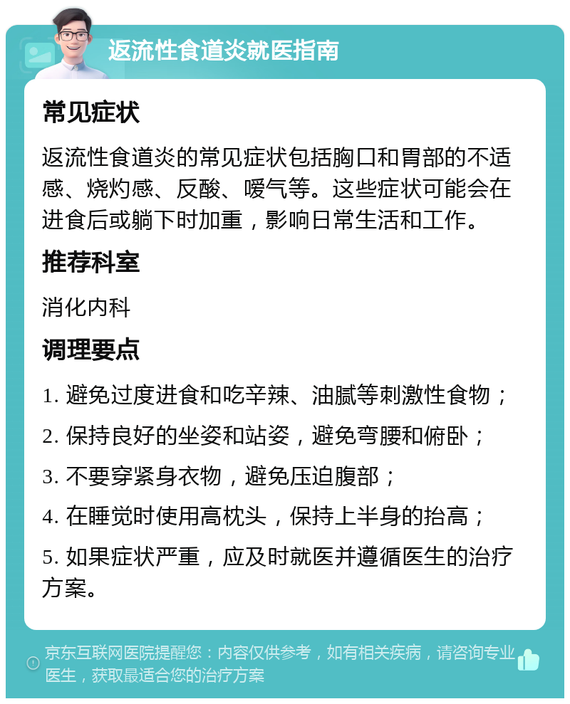 返流性食道炎就医指南 常见症状 返流性食道炎的常见症状包括胸口和胃部的不适感、烧灼感、反酸、嗳气等。这些症状可能会在进食后或躺下时加重，影响日常生活和工作。 推荐科室 消化内科 调理要点 1. 避免过度进食和吃辛辣、油腻等刺激性食物； 2. 保持良好的坐姿和站姿，避免弯腰和俯卧； 3. 不要穿紧身衣物，避免压迫腹部； 4. 在睡觉时使用高枕头，保持上半身的抬高； 5. 如果症状严重，应及时就医并遵循医生的治疗方案。