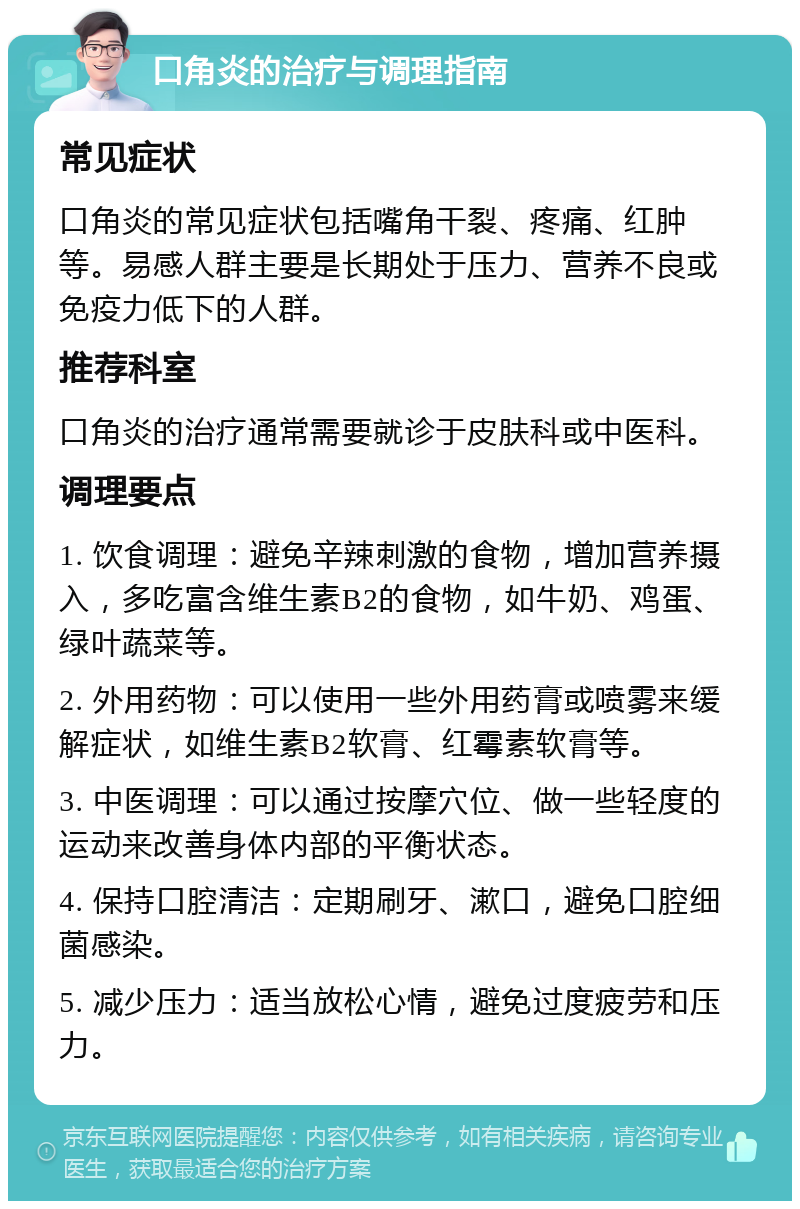 口角炎的治疗与调理指南 常见症状 口角炎的常见症状包括嘴角干裂、疼痛、红肿等。易感人群主要是长期处于压力、营养不良或免疫力低下的人群。 推荐科室 口角炎的治疗通常需要就诊于皮肤科或中医科。 调理要点 1. 饮食调理：避免辛辣刺激的食物，增加营养摄入，多吃富含维生素B2的食物，如牛奶、鸡蛋、绿叶蔬菜等。 2. 外用药物：可以使用一些外用药膏或喷雾来缓解症状，如维生素B2软膏、红霉素软膏等。 3. 中医调理：可以通过按摩穴位、做一些轻度的运动来改善身体内部的平衡状态。 4. 保持口腔清洁：定期刷牙、漱口，避免口腔细菌感染。 5. 减少压力：适当放松心情，避免过度疲劳和压力。