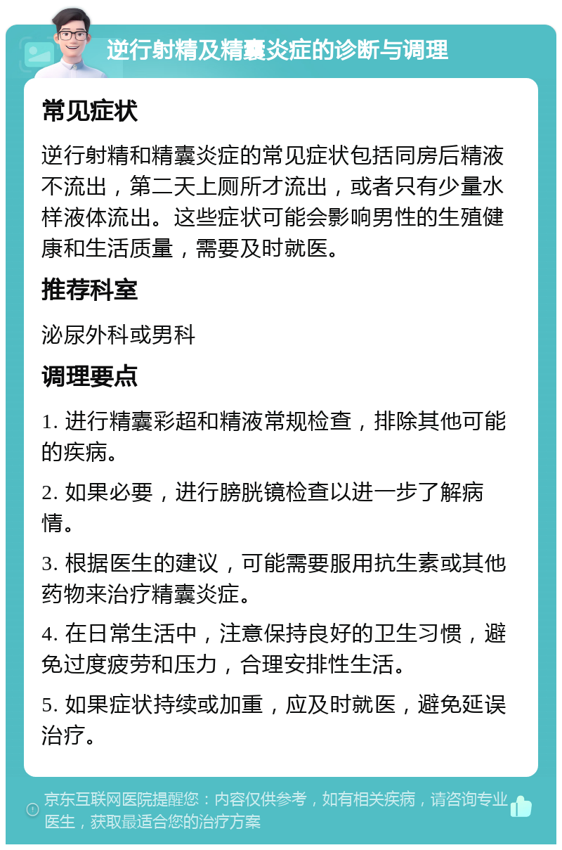 逆行射精及精囊炎症的诊断与调理 常见症状 逆行射精和精囊炎症的常见症状包括同房后精液不流出，第二天上厕所才流出，或者只有少量水样液体流出。这些症状可能会影响男性的生殖健康和生活质量，需要及时就医。 推荐科室 泌尿外科或男科 调理要点 1. 进行精囊彩超和精液常规检查，排除其他可能的疾病。 2. 如果必要，进行膀胱镜检查以进一步了解病情。 3. 根据医生的建议，可能需要服用抗生素或其他药物来治疗精囊炎症。 4. 在日常生活中，注意保持良好的卫生习惯，避免过度疲劳和压力，合理安排性生活。 5. 如果症状持续或加重，应及时就医，避免延误治疗。