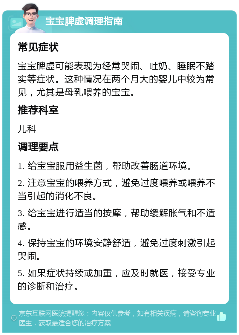 宝宝脾虚调理指南 常见症状 宝宝脾虚可能表现为经常哭闹、吐奶、睡眠不踏实等症状。这种情况在两个月大的婴儿中较为常见，尤其是母乳喂养的宝宝。 推荐科室 儿科 调理要点 1. 给宝宝服用益生菌，帮助改善肠道环境。 2. 注意宝宝的喂养方式，避免过度喂养或喂养不当引起的消化不良。 3. 给宝宝进行适当的按摩，帮助缓解胀气和不适感。 4. 保持宝宝的环境安静舒适，避免过度刺激引起哭闹。 5. 如果症状持续或加重，应及时就医，接受专业的诊断和治疗。