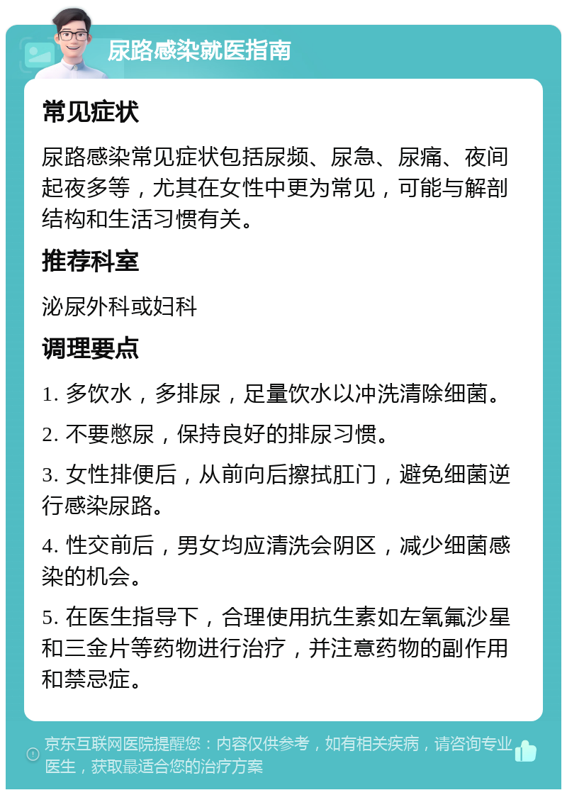 尿路感染就医指南 常见症状 尿路感染常见症状包括尿频、尿急、尿痛、夜间起夜多等，尤其在女性中更为常见，可能与解剖结构和生活习惯有关。 推荐科室 泌尿外科或妇科 调理要点 1. 多饮水，多排尿，足量饮水以冲洗清除细菌。 2. 不要憋尿，保持良好的排尿习惯。 3. 女性排便后，从前向后擦拭肛门，避免细菌逆行感染尿路。 4. 性交前后，男女均应清洗会阴区，减少细菌感染的机会。 5. 在医生指导下，合理使用抗生素如左氧氟沙星和三金片等药物进行治疗，并注意药物的副作用和禁忌症。