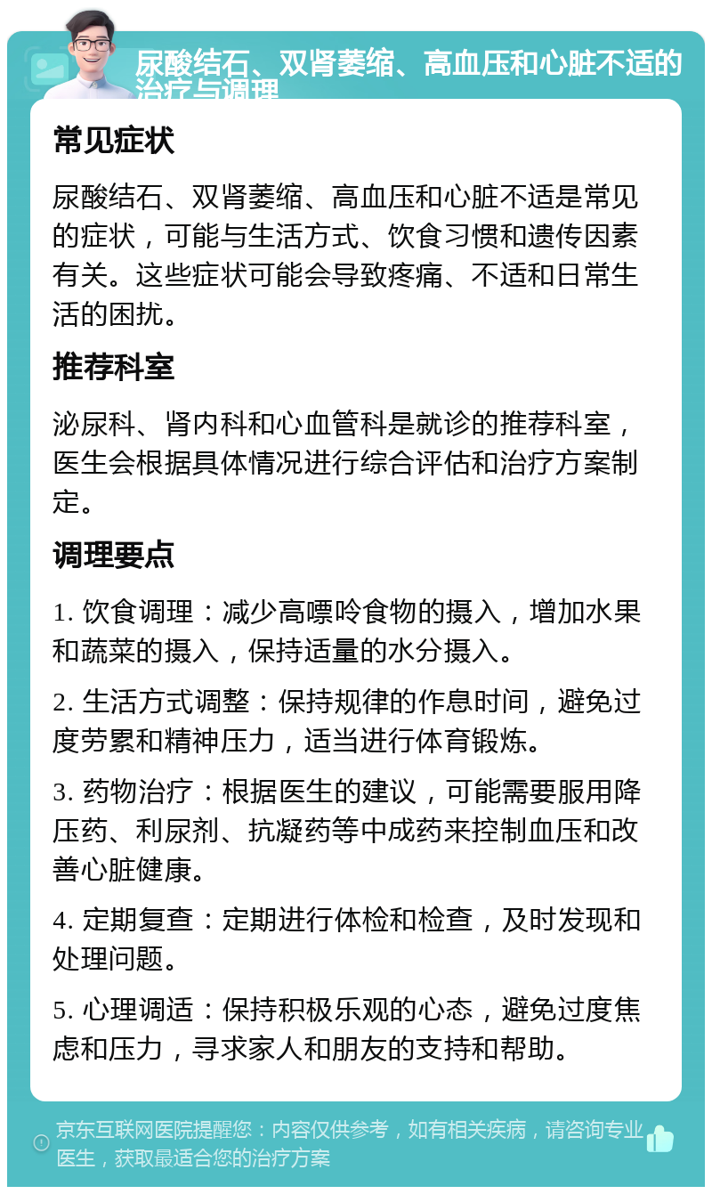 尿酸结石、双肾萎缩、高血压和心脏不适的治疗与调理 常见症状 尿酸结石、双肾萎缩、高血压和心脏不适是常见的症状，可能与生活方式、饮食习惯和遗传因素有关。这些症状可能会导致疼痛、不适和日常生活的困扰。 推荐科室 泌尿科、肾内科和心血管科是就诊的推荐科室，医生会根据具体情况进行综合评估和治疗方案制定。 调理要点 1. 饮食调理：减少高嘌呤食物的摄入，增加水果和蔬菜的摄入，保持适量的水分摄入。 2. 生活方式调整：保持规律的作息时间，避免过度劳累和精神压力，适当进行体育锻炼。 3. 药物治疗：根据医生的建议，可能需要服用降压药、利尿剂、抗凝药等中成药来控制血压和改善心脏健康。 4. 定期复查：定期进行体检和检查，及时发现和处理问题。 5. 心理调适：保持积极乐观的心态，避免过度焦虑和压力，寻求家人和朋友的支持和帮助。