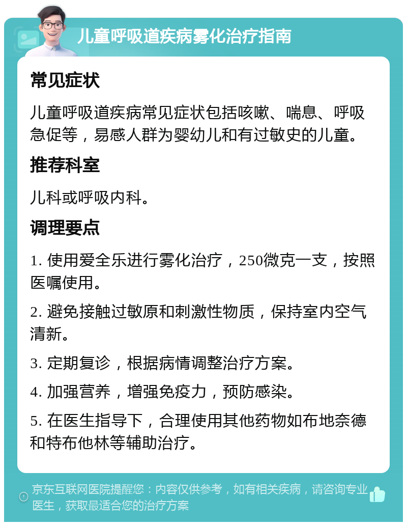 儿童呼吸道疾病雾化治疗指南 常见症状 儿童呼吸道疾病常见症状包括咳嗽、喘息、呼吸急促等，易感人群为婴幼儿和有过敏史的儿童。 推荐科室 儿科或呼吸内科。 调理要点 1. 使用爱全乐进行雾化治疗，250微克一支，按照医嘱使用。 2. 避免接触过敏原和刺激性物质，保持室内空气清新。 3. 定期复诊，根据病情调整治疗方案。 4. 加强营养，增强免疫力，预防感染。 5. 在医生指导下，合理使用其他药物如布地奈德和特布他林等辅助治疗。