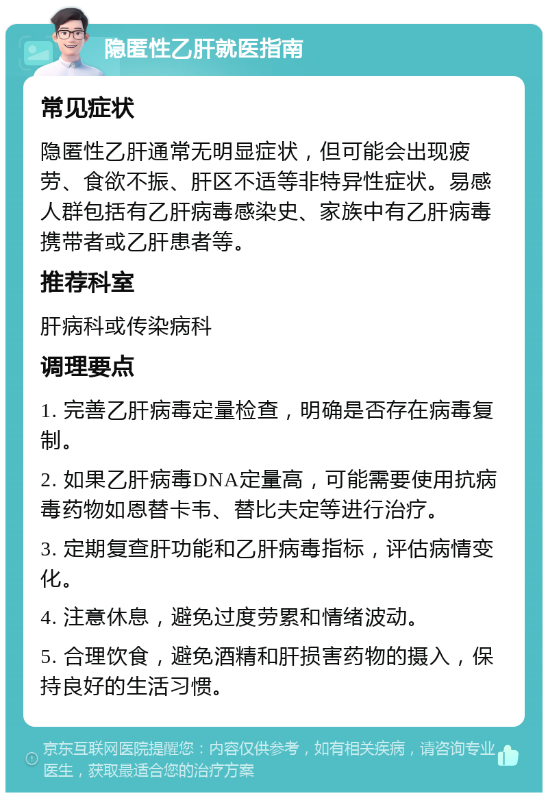 隐匿性乙肝就医指南 常见症状 隐匿性乙肝通常无明显症状，但可能会出现疲劳、食欲不振、肝区不适等非特异性症状。易感人群包括有乙肝病毒感染史、家族中有乙肝病毒携带者或乙肝患者等。 推荐科室 肝病科或传染病科 调理要点 1. 完善乙肝病毒定量检查，明确是否存在病毒复制。 2. 如果乙肝病毒DNA定量高，可能需要使用抗病毒药物如恩替卡韦、替比夫定等进行治疗。 3. 定期复查肝功能和乙肝病毒指标，评估病情变化。 4. 注意休息，避免过度劳累和情绪波动。 5. 合理饮食，避免酒精和肝损害药物的摄入，保持良好的生活习惯。