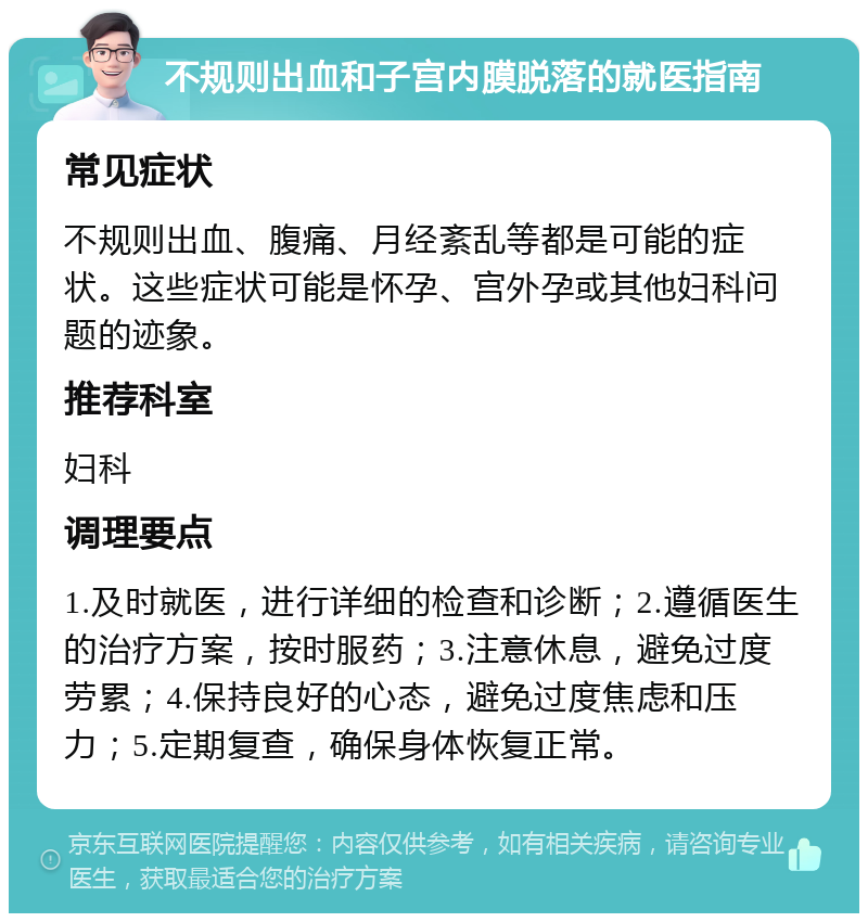 不规则出血和子宫内膜脱落的就医指南 常见症状 不规则出血、腹痛、月经紊乱等都是可能的症状。这些症状可能是怀孕、宫外孕或其他妇科问题的迹象。 推荐科室 妇科 调理要点 1.及时就医，进行详细的检查和诊断；2.遵循医生的治疗方案，按时服药；3.注意休息，避免过度劳累；4.保持良好的心态，避免过度焦虑和压力；5.定期复查，确保身体恢复正常。