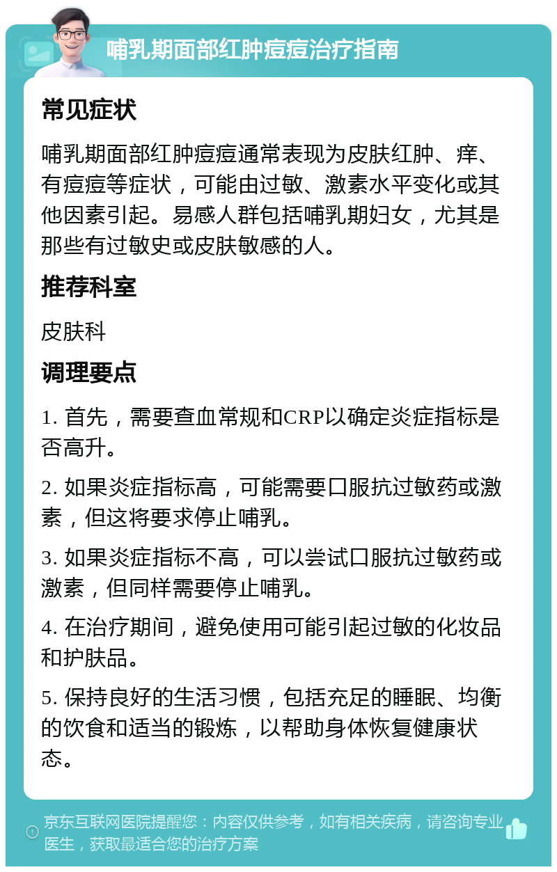 哺乳期面部红肿痘痘治疗指南 常见症状 哺乳期面部红肿痘痘通常表现为皮肤红肿、痒、有痘痘等症状，可能由过敏、激素水平变化或其他因素引起。易感人群包括哺乳期妇女，尤其是那些有过敏史或皮肤敏感的人。 推荐科室 皮肤科 调理要点 1. 首先，需要查血常规和CRP以确定炎症指标是否高升。 2. 如果炎症指标高，可能需要口服抗过敏药或激素，但这将要求停止哺乳。 3. 如果炎症指标不高，可以尝试口服抗过敏药或激素，但同样需要停止哺乳。 4. 在治疗期间，避免使用可能引起过敏的化妆品和护肤品。 5. 保持良好的生活习惯，包括充足的睡眠、均衡的饮食和适当的锻炼，以帮助身体恢复健康状态。