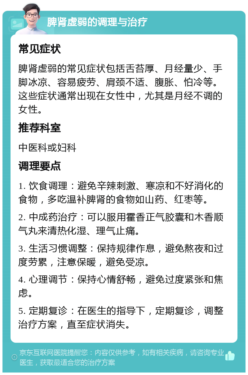 脾肾虚弱的调理与治疗 常见症状 脾肾虚弱的常见症状包括舌苔厚、月经量少、手脚冰凉、容易疲劳、肩颈不适、腹胀、怕冷等。这些症状通常出现在女性中，尤其是月经不调的女性。 推荐科室 中医科或妇科 调理要点 1. 饮食调理：避免辛辣刺激、寒凉和不好消化的食物，多吃温补脾肾的食物如山药、红枣等。 2. 中成药治疗：可以服用霍香正气胶囊和木香顺气丸来清热化湿、理气止痛。 3. 生活习惯调整：保持规律作息，避免熬夜和过度劳累，注意保暖，避免受凉。 4. 心理调节：保持心情舒畅，避免过度紧张和焦虑。 5. 定期复诊：在医生的指导下，定期复诊，调整治疗方案，直至症状消失。