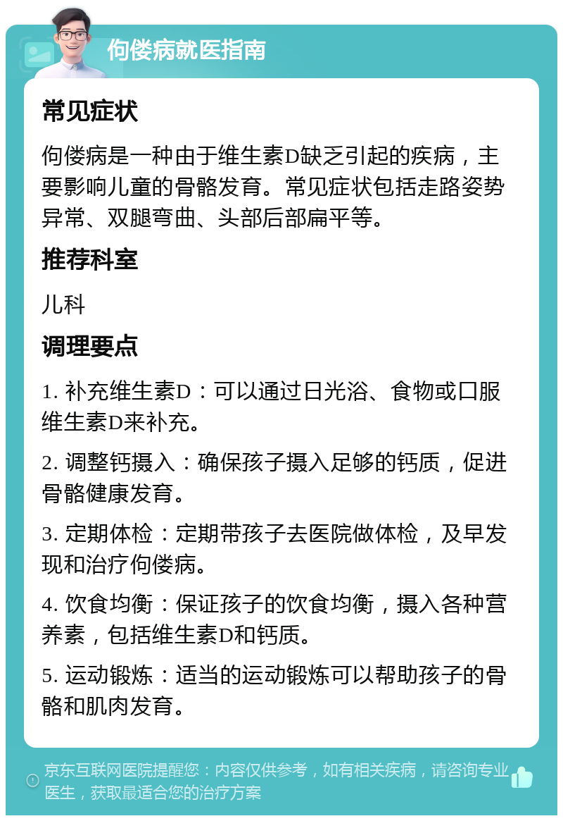 佝偻病就医指南 常见症状 佝偻病是一种由于维生素D缺乏引起的疾病，主要影响儿童的骨骼发育。常见症状包括走路姿势异常、双腿弯曲、头部后部扁平等。 推荐科室 儿科 调理要点 1. 补充维生素D：可以通过日光浴、食物或口服维生素D来补充。 2. 调整钙摄入：确保孩子摄入足够的钙质，促进骨骼健康发育。 3. 定期体检：定期带孩子去医院做体检，及早发现和治疗佝偻病。 4. 饮食均衡：保证孩子的饮食均衡，摄入各种营养素，包括维生素D和钙质。 5. 运动锻炼：适当的运动锻炼可以帮助孩子的骨骼和肌肉发育。