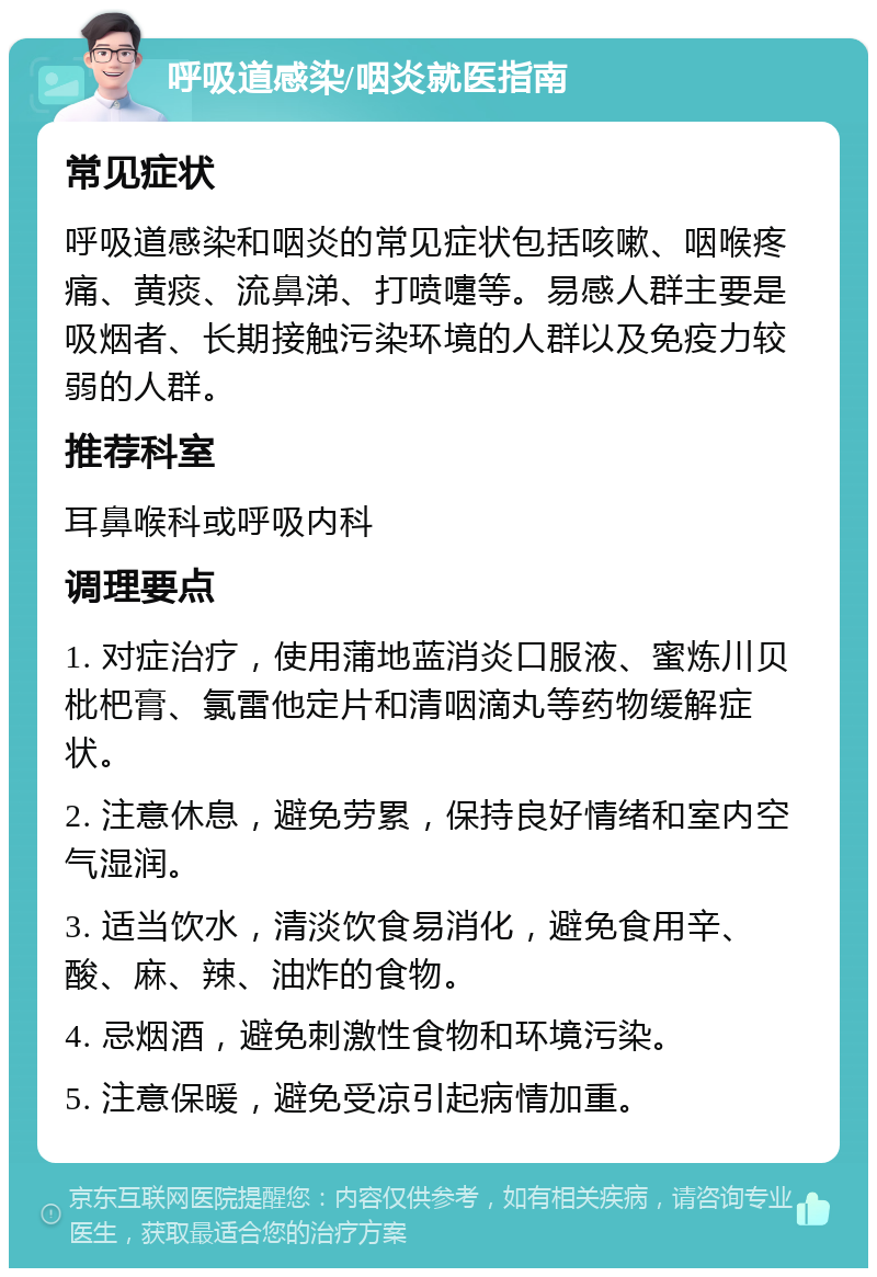 呼吸道感染/咽炎就医指南 常见症状 呼吸道感染和咽炎的常见症状包括咳嗽、咽喉疼痛、黄痰、流鼻涕、打喷嚏等。易感人群主要是吸烟者、长期接触污染环境的人群以及免疫力较弱的人群。 推荐科室 耳鼻喉科或呼吸内科 调理要点 1. 对症治疗，使用蒲地蓝消炎口服液、蜜炼川贝枇杷膏、氯雷他定片和清咽滴丸等药物缓解症状。 2. 注意休息，避免劳累，保持良好情绪和室内空气湿润。 3. 适当饮水，清淡饮食易消化，避免食用辛、酸、麻、辣、油炸的食物。 4. 忌烟酒，避免刺激性食物和环境污染。 5. 注意保暖，避免受凉引起病情加重。