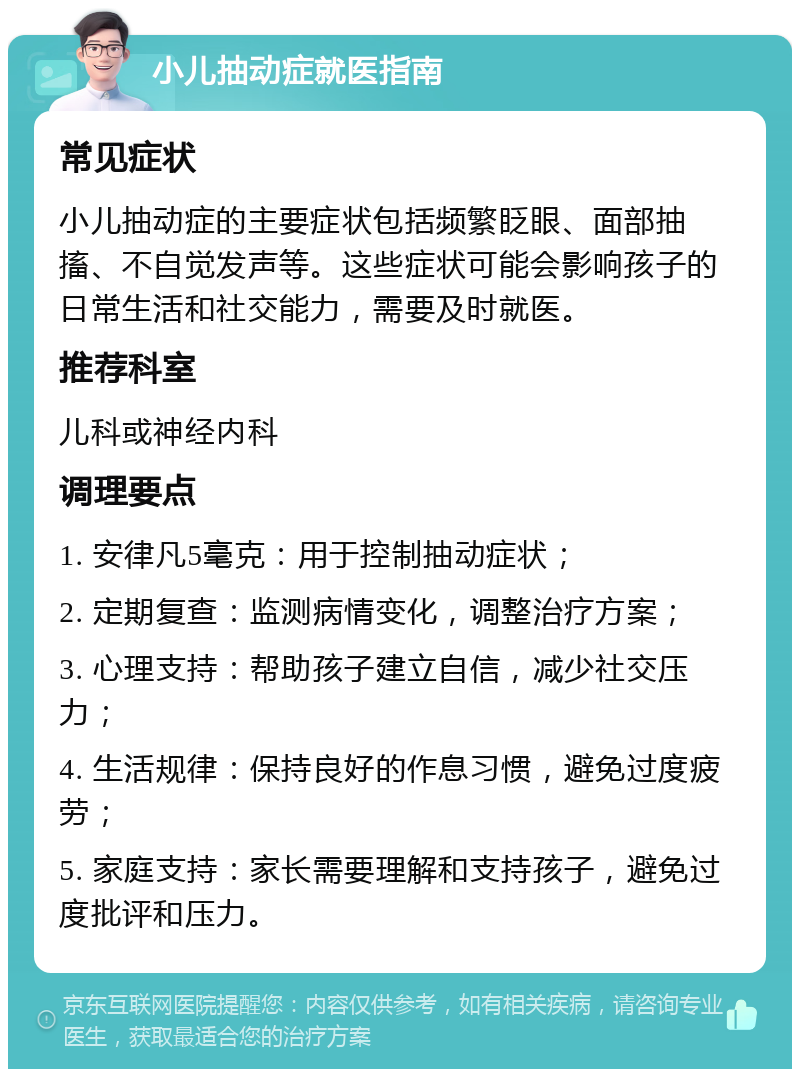 小儿抽动症就医指南 常见症状 小儿抽动症的主要症状包括频繁眨眼、面部抽搐、不自觉发声等。这些症状可能会影响孩子的日常生活和社交能力，需要及时就医。 推荐科室 儿科或神经内科 调理要点 1. 安律凡5毫克：用于控制抽动症状； 2. 定期复查：监测病情变化，调整治疗方案； 3. 心理支持：帮助孩子建立自信，减少社交压力； 4. 生活规律：保持良好的作息习惯，避免过度疲劳； 5. 家庭支持：家长需要理解和支持孩子，避免过度批评和压力。