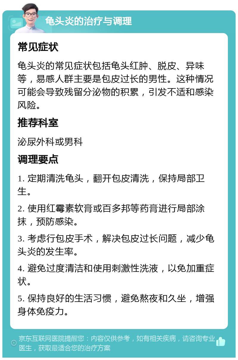 龟头炎的治疗与调理 常见症状 龟头炎的常见症状包括龟头红肿、脱皮、异味等，易感人群主要是包皮过长的男性。这种情况可能会导致残留分泌物的积累，引发不适和感染风险。 推荐科室 泌尿外科或男科 调理要点 1. 定期清洗龟头，翻开包皮清洗，保持局部卫生。 2. 使用红霉素软膏或百多邦等药膏进行局部涂抹，预防感染。 3. 考虑行包皮手术，解决包皮过长问题，减少龟头炎的发生率。 4. 避免过度清洁和使用刺激性洗液，以免加重症状。 5. 保持良好的生活习惯，避免熬夜和久坐，增强身体免疫力。