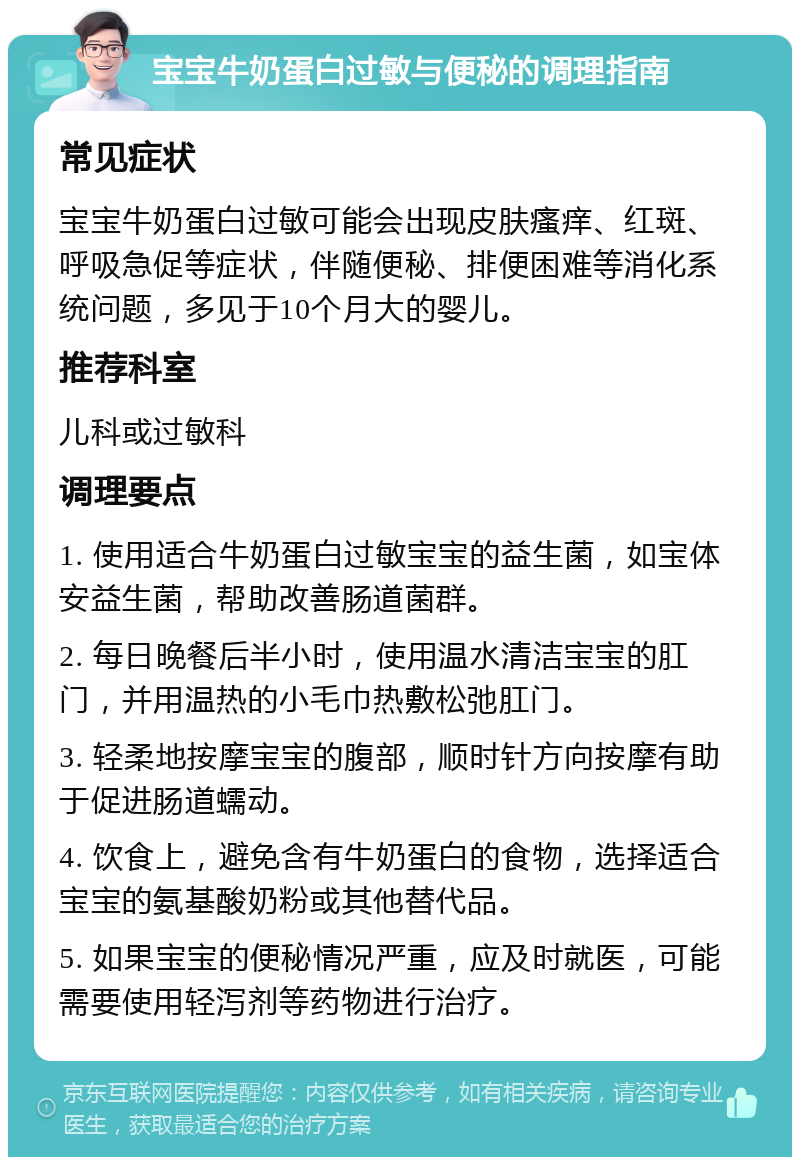 宝宝牛奶蛋白过敏与便秘的调理指南 常见症状 宝宝牛奶蛋白过敏可能会出现皮肤瘙痒、红斑、呼吸急促等症状，伴随便秘、排便困难等消化系统问题，多见于10个月大的婴儿。 推荐科室 儿科或过敏科 调理要点 1. 使用适合牛奶蛋白过敏宝宝的益生菌，如宝体安益生菌，帮助改善肠道菌群。 2. 每日晚餐后半小时，使用温水清洁宝宝的肛门，并用温热的小毛巾热敷松弛肛门。 3. 轻柔地按摩宝宝的腹部，顺时针方向按摩有助于促进肠道蠕动。 4. 饮食上，避免含有牛奶蛋白的食物，选择适合宝宝的氨基酸奶粉或其他替代品。 5. 如果宝宝的便秘情况严重，应及时就医，可能需要使用轻泻剂等药物进行治疗。