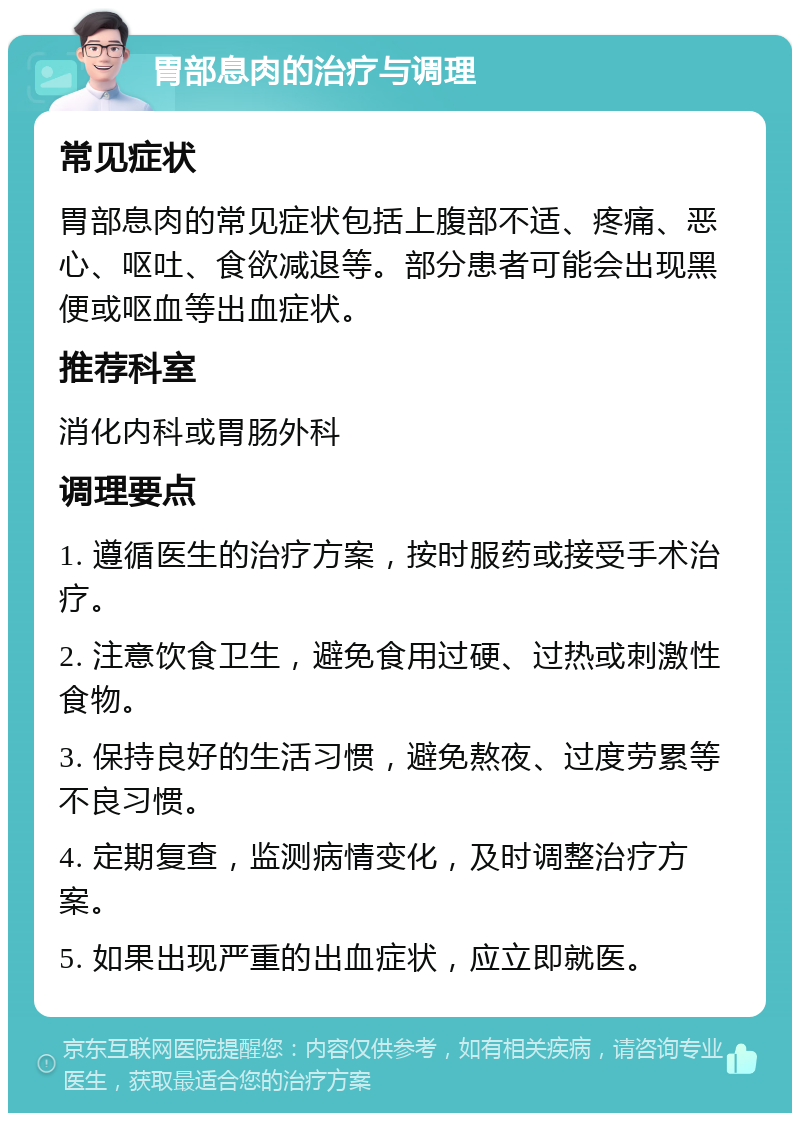 胃部息肉的治疗与调理 常见症状 胃部息肉的常见症状包括上腹部不适、疼痛、恶心、呕吐、食欲减退等。部分患者可能会出现黑便或呕血等出血症状。 推荐科室 消化内科或胃肠外科 调理要点 1. 遵循医生的治疗方案，按时服药或接受手术治疗。 2. 注意饮食卫生，避免食用过硬、过热或刺激性食物。 3. 保持良好的生活习惯，避免熬夜、过度劳累等不良习惯。 4. 定期复查，监测病情变化，及时调整治疗方案。 5. 如果出现严重的出血症状，应立即就医。