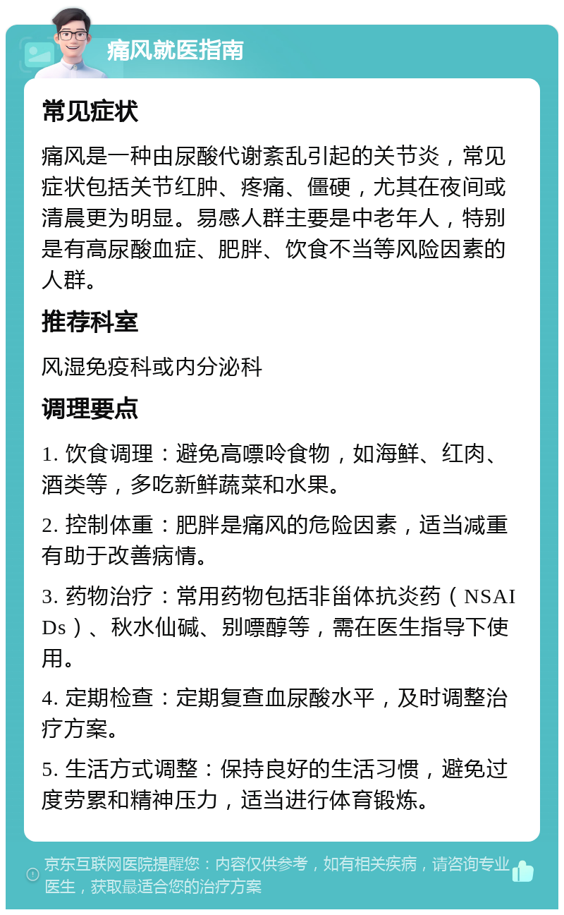 痛风就医指南 常见症状 痛风是一种由尿酸代谢紊乱引起的关节炎，常见症状包括关节红肿、疼痛、僵硬，尤其在夜间或清晨更为明显。易感人群主要是中老年人，特别是有高尿酸血症、肥胖、饮食不当等风险因素的人群。 推荐科室 风湿免疫科或内分泌科 调理要点 1. 饮食调理：避免高嘌呤食物，如海鲜、红肉、酒类等，多吃新鲜蔬菜和水果。 2. 控制体重：肥胖是痛风的危险因素，适当减重有助于改善病情。 3. 药物治疗：常用药物包括非甾体抗炎药（NSAIDs）、秋水仙碱、别嘌醇等，需在医生指导下使用。 4. 定期检查：定期复查血尿酸水平，及时调整治疗方案。 5. 生活方式调整：保持良好的生活习惯，避免过度劳累和精神压力，适当进行体育锻炼。