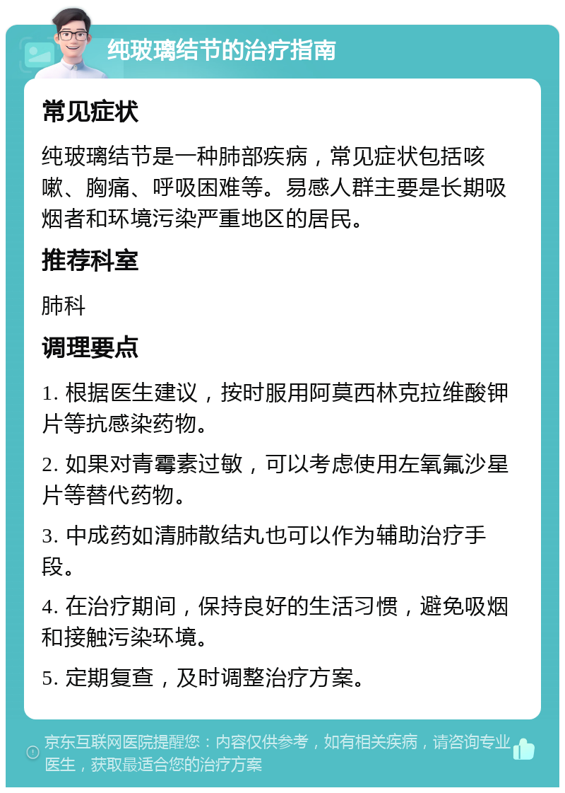 纯玻璃结节的治疗指南 常见症状 纯玻璃结节是一种肺部疾病，常见症状包括咳嗽、胸痛、呼吸困难等。易感人群主要是长期吸烟者和环境污染严重地区的居民。 推荐科室 肺科 调理要点 1. 根据医生建议，按时服用阿莫西林克拉维酸钾片等抗感染药物。 2. 如果对青霉素过敏，可以考虑使用左氧氟沙星片等替代药物。 3. 中成药如清肺散结丸也可以作为辅助治疗手段。 4. 在治疗期间，保持良好的生活习惯，避免吸烟和接触污染环境。 5. 定期复查，及时调整治疗方案。