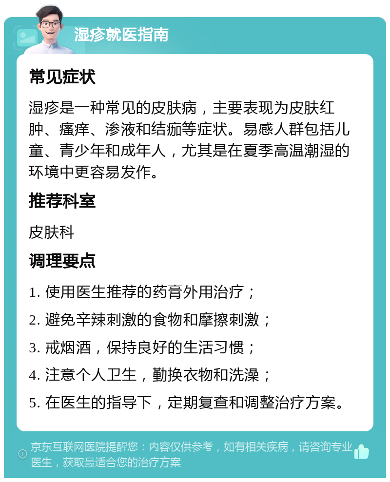 湿疹就医指南 常见症状 湿疹是一种常见的皮肤病，主要表现为皮肤红肿、瘙痒、渗液和结痂等症状。易感人群包括儿童、青少年和成年人，尤其是在夏季高温潮湿的环境中更容易发作。 推荐科室 皮肤科 调理要点 1. 使用医生推荐的药膏外用治疗； 2. 避免辛辣刺激的食物和摩擦刺激； 3. 戒烟酒，保持良好的生活习惯； 4. 注意个人卫生，勤换衣物和洗澡； 5. 在医生的指导下，定期复查和调整治疗方案。