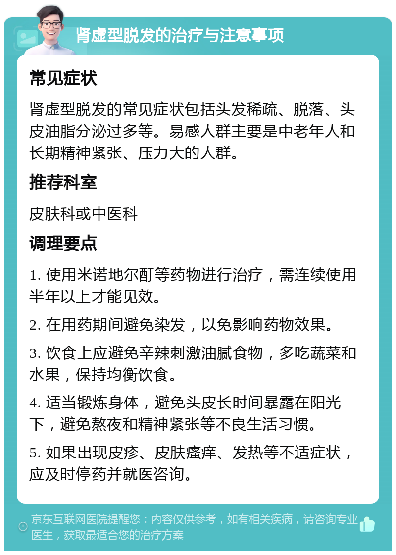 肾虚型脱发的治疗与注意事项 常见症状 肾虚型脱发的常见症状包括头发稀疏、脱落、头皮油脂分泌过多等。易感人群主要是中老年人和长期精神紧张、压力大的人群。 推荐科室 皮肤科或中医科 调理要点 1. 使用米诺地尔酊等药物进行治疗，需连续使用半年以上才能见效。 2. 在用药期间避免染发，以免影响药物效果。 3. 饮食上应避免辛辣刺激油腻食物，多吃蔬菜和水果，保持均衡饮食。 4. 适当锻炼身体，避免头皮长时间暴露在阳光下，避免熬夜和精神紧张等不良生活习惯。 5. 如果出现皮疹、皮肤瘙痒、发热等不适症状，应及时停药并就医咨询。