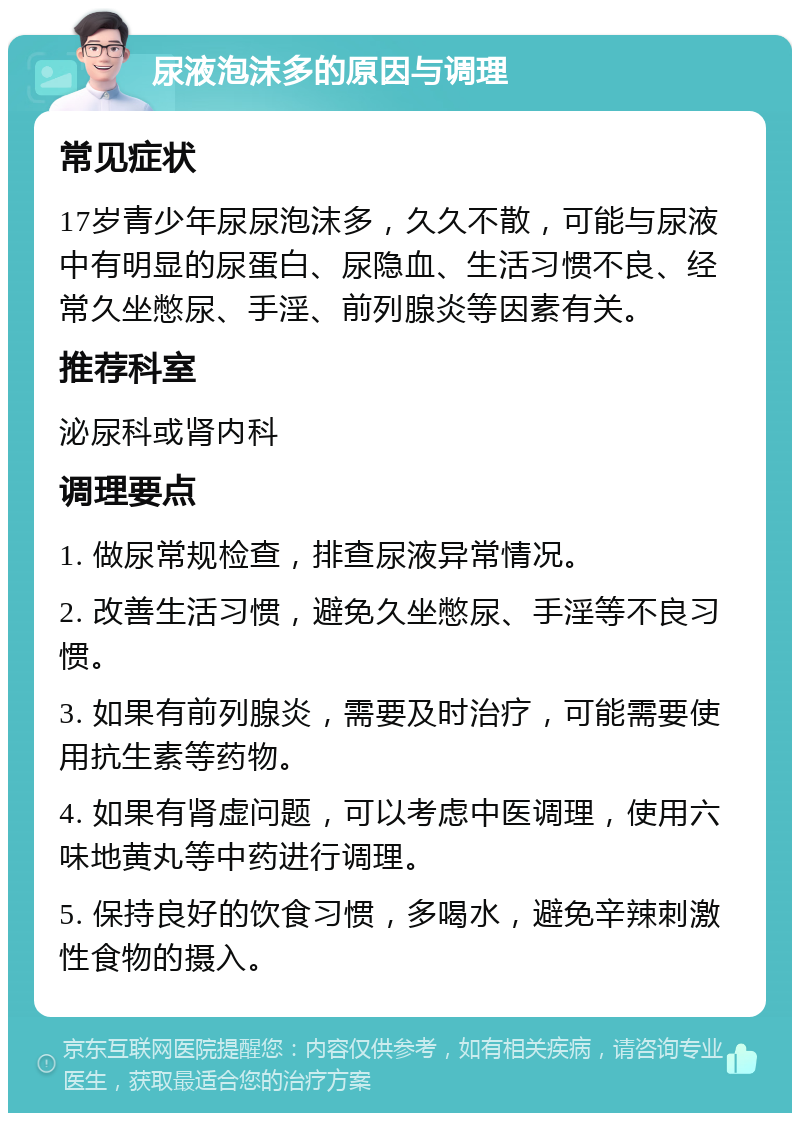 尿液泡沫多的原因与调理 常见症状 17岁青少年尿尿泡沫多，久久不散，可能与尿液中有明显的尿蛋白、尿隐血、生活习惯不良、经常久坐憋尿、手淫、前列腺炎等因素有关。 推荐科室 泌尿科或肾内科 调理要点 1. 做尿常规检查，排查尿液异常情况。 2. 改善生活习惯，避免久坐憋尿、手淫等不良习惯。 3. 如果有前列腺炎，需要及时治疗，可能需要使用抗生素等药物。 4. 如果有肾虚问题，可以考虑中医调理，使用六味地黄丸等中药进行调理。 5. 保持良好的饮食习惯，多喝水，避免辛辣刺激性食物的摄入。