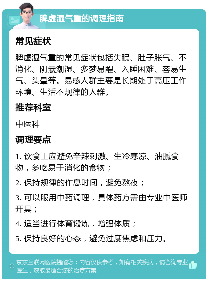 脾虚湿气重的调理指南 常见症状 脾虚湿气重的常见症状包括失眠、肚子胀气、不消化、阴囊潮湿、多梦易醒、入睡困难、容易生气、头晕等。易感人群主要是长期处于高压工作环境、生活不规律的人群。 推荐科室 中医科 调理要点 1. 饮食上应避免辛辣刺激、生冷寒凉、油腻食物，多吃易于消化的食物； 2. 保持规律的作息时间，避免熬夜； 3. 可以服用中药调理，具体药方需由专业中医师开具； 4. 适当进行体育锻炼，增强体质； 5. 保持良好的心态，避免过度焦虑和压力。